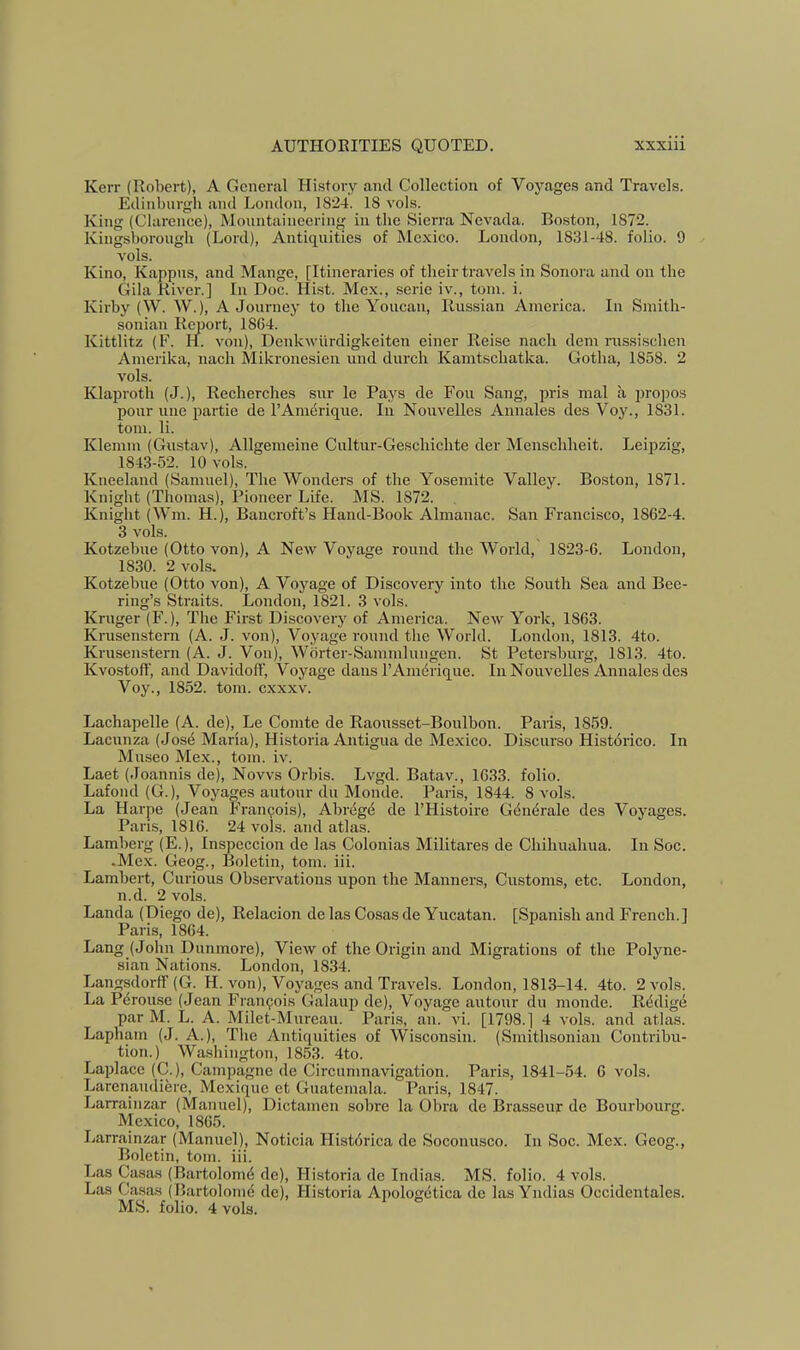 Kerr (Robert), A General History and Collection of Voyages and Travels. Edinburgh and London, 1824. 18 vols. King (Clarence), Mountaineering in the Sierra Nevada. Boston, 1872. Kingsborough (Lord), Antiquities of Mexico. London, 1831-48. folio. 9 vols. Kino, Kappns, and Mange, [Itineraries of tbeir travels in Sonora and on the Gila River.] In Doc. Hist. Mex., scrie iv., torn. i. Kirby (W. W.), A Journey to the Youcan, Rus.sian America. In Smith- sonian Report, 1864. Kittlitz (F. H. von), Denkwiirdigkeiten einer Reise nach dem nissischen Amerika, nach Mikronesien und durcli Kamtschatka. Gotha, 1858. 2 vols. Klaproth (J.), Recherches sur le Pays de Fou Sang, ijris mal a propos pour line partie de I’Amerique. In Nonvelles Annales des Voy., 1831. torn. li. Klemm (Gustav), Allgemeine Cultur-Geschichte der Mcnschheit. Leipzig, 1843-52. 10 vols. Kneeland (Samuel), The Wonders of the Yosemite Valley. Bo.ston, 1871. Knight (Thomas), Pioneer Life. MS. 1872. Knight (Wm. H.), Bancroft’s Hand-Book Almanac. San Francisco, 1862-4. 3 vols. Kotzebue (Otto von), A New Voyage round the World, 1823-6. London, 1830. 2 vols. Kotzebue (Otto von), A Voyage of Discovery into the South Sea and Bee- ring’s Straits. London, 1821. 3 vols. Kruger (F.), The First Discovery of America. New York, 1863. Krusenstern (A. J. von). Voyage round the Woi-ld. London, 1813. 4to. Krusenstern (A. J. Von), Wbrter-Sammlungen. St Peter.sburg, 1813. 4to. Kvostoff, and Davidoff, Voyage dans I’Amdrique. In Nonvelles Annales des Voy., 1852. tom. cxxxv. Lachapelle (A. de), Le Comte de Raousset-Boulbon. Paris, 1859. Lacunza (Jos6 Maria), Historia Antigua de Mexico. Discurso Historico. In Museo Mex., tom. iv. Laet (Joannis de). Nows Orbis. Lvgd. Batav., 1633. folio. Lafond (G.), Voyages autour du Monde. Paris, 1844. 8 vols. La Harpe (Jean Francois), Abrrigd de I’Histoire Gdndrale des Voyages. Paris, 1816. 24 vols. and atlas. Lamberg (E.), Inspeccion de las Colonias Militares de Chihuahua. In Soc. .Mex. Geog., Boletin, tom. iii. Lambert, Curious Observations upon the Manners, Customs, etc. London, n.d. 2 vols. Landa (Diego de), Relacion delas Cosas de Yucatan. [Spanish and French.] Paris, 1864. Lang (John Dunmore), View of the Origin and Migrations of the Polyne- sian Nations. London, 1834. Langsdorff (G. H. von). Voyages and Travels. London, 1813-14. 4to. 2 vols. La Pdrouse (Jean Frarr9ois Galauji de). Voyage autoiir du monde. Redige par M. L. A. Milet-Mureau. Paris, an. vi. [1798.] 4 vols. and atlas. Lapharn (J. A.), The Antiquities of Wisconsin. (Smithsonian Contribu- tion.) Waslriirgton, 1853. 4to. Laplace (C.), Carnpagne de Circumnavigation. Paris, 1841-54. 6 vols. Larenairdiere, Mexique et Guatemala. Paris, 1847. Larrainzar (Manuel), Dictarnen sobre la Obra de Brasseur de Bourboiirg. Mexico, 1865. Larrainzar (Manuel), Noticia Histdrica de Soconusco. In Soc. Mex. Geog., Boletin, tom. iii. Las Casas (Baiiolomd de), Historia de Indias. MS. folio. 4 vols. Las Casas (Bartolornd do), Historia Apologdtica de las Yndias Occidcntales. MS. folio. 4 vols.