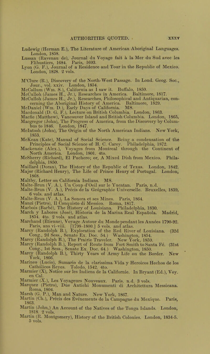 Ludewig (Herman E.), The Literature of American Aboriginal Languages. London, 1858. Lussan (Kavenau de), Journal du Voyage fait k la Mer du Sud avec les Flibustiers, 1684. Paris, 1693. Lyon (G. F.), Journal of a Residence and Tour in the Republic of Mexico. London, 1828. 2 vols. M’Clure (R.), Discovery of the North-West Passage. In Lond. Geog. Soc., Jour., vol. xxiv. London, 1854. McCollum (Win. S.), California as I saw it. Buffalo, 1850. McCullob (James H., Jr.), Researches in America. Baltimore, 1817. McCulloh (James H., Jr.), Researches, Philosophical and Antiquarian, con- cerning the Aboriginal History of America. Baltimore, 1829. McDaniel (Wm. D.), Early Days of California. MS. Macdonald (D. G. F.), Lecture on British Columbia. London, 1863. Macfie (Matthew), Vancouver Island and British Columbia. London, 1865. Macgregor (John), The Progress of America, from the Discovery by Colum- bus to 1846. London, 1847. McIntosh (John), The Origin of the North American Indians. New York, 1853. McKean (Kate), Manual of Social Science. Being a, condensation of the Principles of Social Science of H. C. Carey. Pliiladelphia, 1872. Mackenzie (Alex.), Voyages from Montreal througli the Continent of North America. London, 1801. 4to. McSherry (Richard), El Puchero; or, A Mixed Dish from Mexico. Phila- delphia, 1850. Maillard (Doran), The History of the Republic of Texas. London, 1842. Major (Richard Henry), The Life of Prince Henry of Portugal. London, 1868. Maltby, Letter on California Indians. MS. Malte-Brun (V. A.), Un Coup d’Oeil sur le Yucatan. Paris, n.d. Malte-Brun (V. A.), Precis dela Gcdgraphie Universelle. Bruxelles, 1839. 6 vols. and atlas. Malte-Brun (V. A.), La Sonora et ses Mines. Paris, 1864. Manzi (Pietro), II Conquisto di Messico. Roma, 1817. Marbois (Barb6), The History of Louisiana. Philadelphia, 18.30. March y Labores (Jose), Historia de la Marina Real Espaiiola. Madrid, 1854. 4tp. 2 vols. and atlas. Marchand (Etienne), Voyage Autour du Monde pendant les Annees 1790-92. Paris, ans vi-viii. [1798-1800.] 5 vols. and atlas. Marcy (Randolph B.), E.xploration of the Red River of Louisiana. (32d Cong., 2d Sess., Senate Ex. Doc. 54.) Washington, 1854. Marcy (Randolph B.), The Prairie Traveler. New York, 1859. Marcy (Randolph B.), Report of Route from Fort Smith to Santa Fd. (31st Cong., 1st Sess., Senate Ex. Doc. 64.) Washington, 1850. Marcy (Randolph B.), Thirty Years of Army Life on the Border. New York, 1866. Marineo (Lucio), Sumario de la clarissima Vida y Heroicos Hechos de los Cathdiicos Reyes. Toledo, 1542. 4to. Marmier (X), Notice sur les Indiens de la Californie. In Bryant (Ed.), Voy. en Cal. Marmier (X.), Les Voyageurs Nouveaux. Paris, n.d. 3 vols. Marquez (Pietro), Due Antichi Monumenti di Architettura Messicana. Roma, 1804. Marsh (G. P.), Man and Nature. New York, 1867. ^I^rtin (Ch.), Prdcis des ^Ivdnements de la Campagne du Mexique. Paris, Martin (John,) An Account of the Natives of the Tonsra Islands. London, 1818. 2 vols. Martin (R. Montgomery), History of the British Colonies. London, 1834-5. 5 vols.
