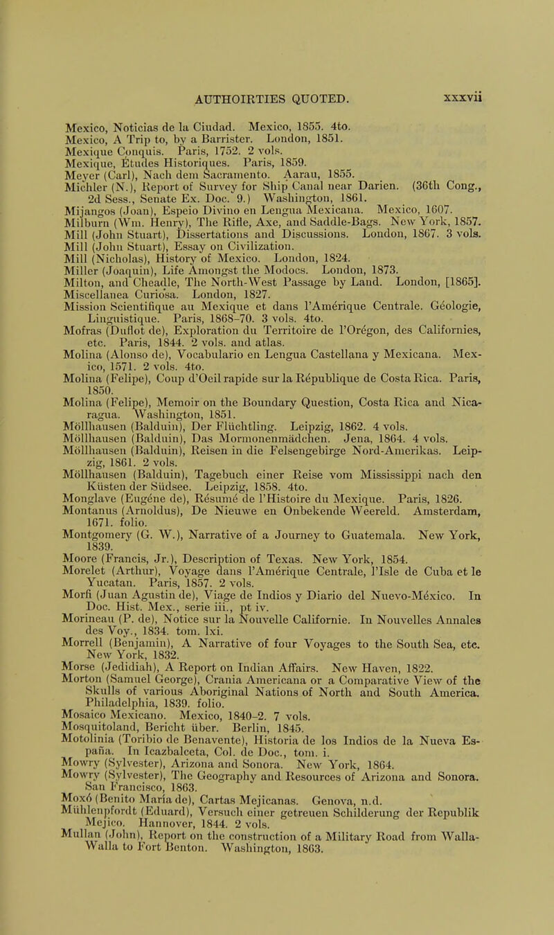 Mexico, Noticias de la Ciudad. Mexico, 1855. 4to. Mexico, A Trip to, by a Barrister. London, 1851. Mexiiiue Conquis. Paris, 1752. 2 vols. Mexique, Etudes Historiques. Paris, 1859. Meyer (Carl), Nacli deni Sacramento. Aarau, 1855. Michler (N.), Report of Survey for Ship Canal near Darien. (36tli Cong., 2d Sess., Senate Ex. Doc. 9.) Washington, 1861. Mijangos (Joan), Espeio Divino en Lengua Mexicana. Mexico, 1607. Milburn (Win. Henry), The Ride, Axe, and Saddle-Bags. New York, 1857. Mill (John Stuart), Dissertations and Discussions. London, 1867. 3 vols. Mill (John Stuart), Essay on Civilization. Mill (Nicholas), History of Mexico. London, 1824. Miller (Joaquin), Life Amongst the Modocs. London, 1873. Milton, and Cheadle, The North-West Passage by Land. London, [1865]. Miscellanea Curio’sa. London, 1827. Mission Scientifique an Mexique et dans I’Amerique Centrale. Gdologie, Linguistique. Paris, 1868-70. 3 vols. 4to. Mofras (Diiflot de). Exploration du Territoire de I’Or^gon, des Californies, etc. Paris, 1844. 2 vols. and atlas. Molina (Alonso de), Vocabulario en Lengua Castellana y Mexicana. Mex- ico, 1571. 2 A’ols. 4to. Molina (Felipe), Coup d’Oeilrapide sur la Republique de CostaRica. Paris, 1850. Molina (Felipe), Memoir on the Boundary Question, Costa Rica and Nica- ragua. Washington, 1851. Mollhausen (Balduin), Der Fliichtling. Leipzig, 1862. 4 vols. Mollhausen (Balduin), Das Mormonenmadchen. Jena, 1864. 4 vols. Mollhausen (Balduin), Reisen in die Felsengebirge Nord-Anierikas. Leip- zig, 1861. 2 vols. Mollhausen (Balduin), Tagebuch einer Reise vom Mississippi nach den Kiisten der Siidsee. Leipzig, 1858. 4to. Monglave (Eugene de), Resumd de I’Histoire du Mexique. Paris, 1826. Montanus (Anioldus), De Nieuwe en Onbekende Weereld. Amsterdam, 1671. folio. Montgomery (G. W.), Narrative of a Journey to Guatemala. New York, 1839. Moore (Francis, Jr.), Description of Texas. New York, 1854. Morelet (Arthur), Voyage dans I’Amerique Centrale, I’lsle de Cuba et le Yucatan. Paris, 1857. 2 vols. Morfi (Juan Agustin de), Viage de Indies y Diario del Nuevo-Mdxico. In Doc. Hist. Mex., serie iii., pt iv. Morineau (P. de). Notice sur la Nouvelle Californie. In Nouvelles Annales des Voy., 1834. tom. Ixi. Morrell (Benjamin), A Narrative of four Voyages to the South Sea, etc. New York, 1832. Morse (Jedidiah), A Report on Indian Affairs. New Haven, 1822. Morton (Samuel George), Crania Americana or a Comparative View of the Skulls of various Aboriginal Nations of North and South America. Philadelphia, 1839. folio. Mosaico Mexicano. Mexico, 1840-2. 7 vols. Mosquitoland, Bericht iiber. Berlin, 1845. Motolinia (Toribio de Benavente), Historia de los Indies de la Nueva Es- pana. In Icazbalceta, Col. de Doc., tom. i. Mowry (Sylvester), Arizona and Sonora. New York, 1864. Mowry (Sylvester), The Geography and Resources of Arizona and Sonora. San Francisco, 1863. Mox6 (Benito Maria de). Cartas Mejicanas. Genova, n.d. Miihleupfordt (Eduard), Versuch einer getreuen Schilderung der Republik Mejico. Hannover, 1844. 2 vols. Mullan (John), Report on the construction of a Military Road from Walla- Walla to F'ort Benton. Washington, 1863.