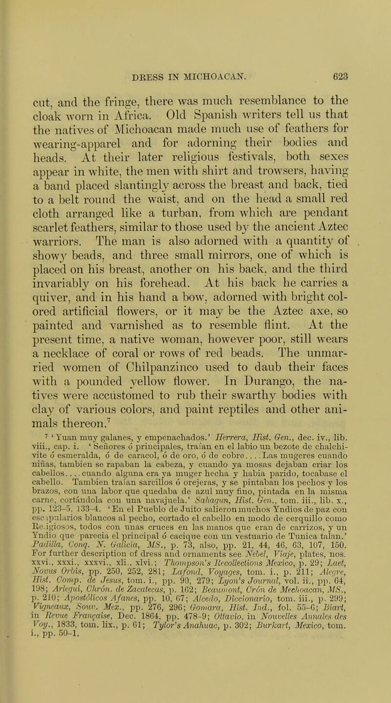 cut, and the fringe, there was much resemblance to the cloak worn in Africa. Old Spanish writers tell us that the natives of Michoacan made much use of feathers for wearing-apparel and for adorning their bodies and heads. At their later religious festivals, both sexes appear in white, the men with shirt and trowsers, having a band placed slantingly across the breast and back, tied to a belt round the waist, and on the head a small red cloth arranged like a turban, from which are pendant scarlet feathers, similar to those used by the ancient Aztec warriors. The man is also adorned with a quantit} of showy beads, and three small mirrors, one of which is placed on his breast, another on his back, and the third invariabW on his forehead. At his back he carries a quiver, and in his hand a bow, adorned with bright col- ored artificial flowers, or it may be the Aztec axe, so painted and varnished as to resemble flint. At the present time, a native woman, however poor, still wears a necklace of coral or rows of red beads. The unmar- ried women of Chilpanzinco used to daub their faces with a pounded yellow flower. In Durango, the na- tives were accustomed to rub their swarthy bodies with clay of various colors, and paint reptiles and other ani- mals thereon.'^ ^ ‘Yuan muy galanes, y empenachados.’ Herrera, Hist. Gen., dec. iv., lib. viii., cap. i. ‘ Senores d j)riucipales, traian en el labio un bezote de cbalcbi- vite 6 esmeralda, d de caracol, d de oro, d de cobre... .Las mugeres cuando ninas, tambien se rapaban la cabeza, y cuando ya mosas dejaban criar los cabellos.... cuando alguna era ya muger hecha y babia parido, tocabase el cabello. Tambien traian sarcillos d orejeras, y se pintaban los pecbos y los brazos, con una labor que quedaba de azul muy fino, iDiutada en la misma came, cortandola con una navajuela.’ Sahaqun, Hist. Gen., tom. iii., lib. x., pp. 123-5, 133-4. ‘ En el Pueblo de Juito salieron muchos Yndios de paz con esc ipularios blancos al pecho, cortado el cabello en inodo de cerquillo como Ile.iposos, todos con unas cruces en las manos que eran de carrizos, y un Yndio que parecia el principal d cacique con un vestuario de Tunica talan.’ Padilla, (Jonq. N. Galicia, MS., p. 73, also, pp. 21, 44, 46, 63, 107, 150. For further description of dress and ornaments see Nehel, Viaje, plates, nos. xxvi., xxxi., xxxvi., xli., xlvi.; Thompson’s llecolleclions Mexico, p. 29; Laet, Novus Orbis, pp. 250, 252, 281; iMfond, Voyages, tom. i., p. 211; Akqre, Hist. Comp, de Jesus, tom. i., pp. 90, 279; Lyon’s Journal, vol. ii., pp. 64, 198; Arlegui, Chron. de Zacatecas, p. 162; Beaumont, Cron de Meehoacan, MS., p. 210; Apostolicos Afanes, jop. 10, 67; Alcedo, Diccionario, tom. iii., p. 299; Vigneaux, Soiw. Mex., pp. ‘276, 296; Gomaru, Hist. Ind., fob 55-6; Biart, in Revue Frangaise, Dec. 1864, pp. 478-9; Ottavio, in Nouvelles Annales dcs Voy., 1833, tom. lix., p. 61; Tylor’s Anahuac, p. 302; Burkart, Mexico, tom. i., pp. 50-1.