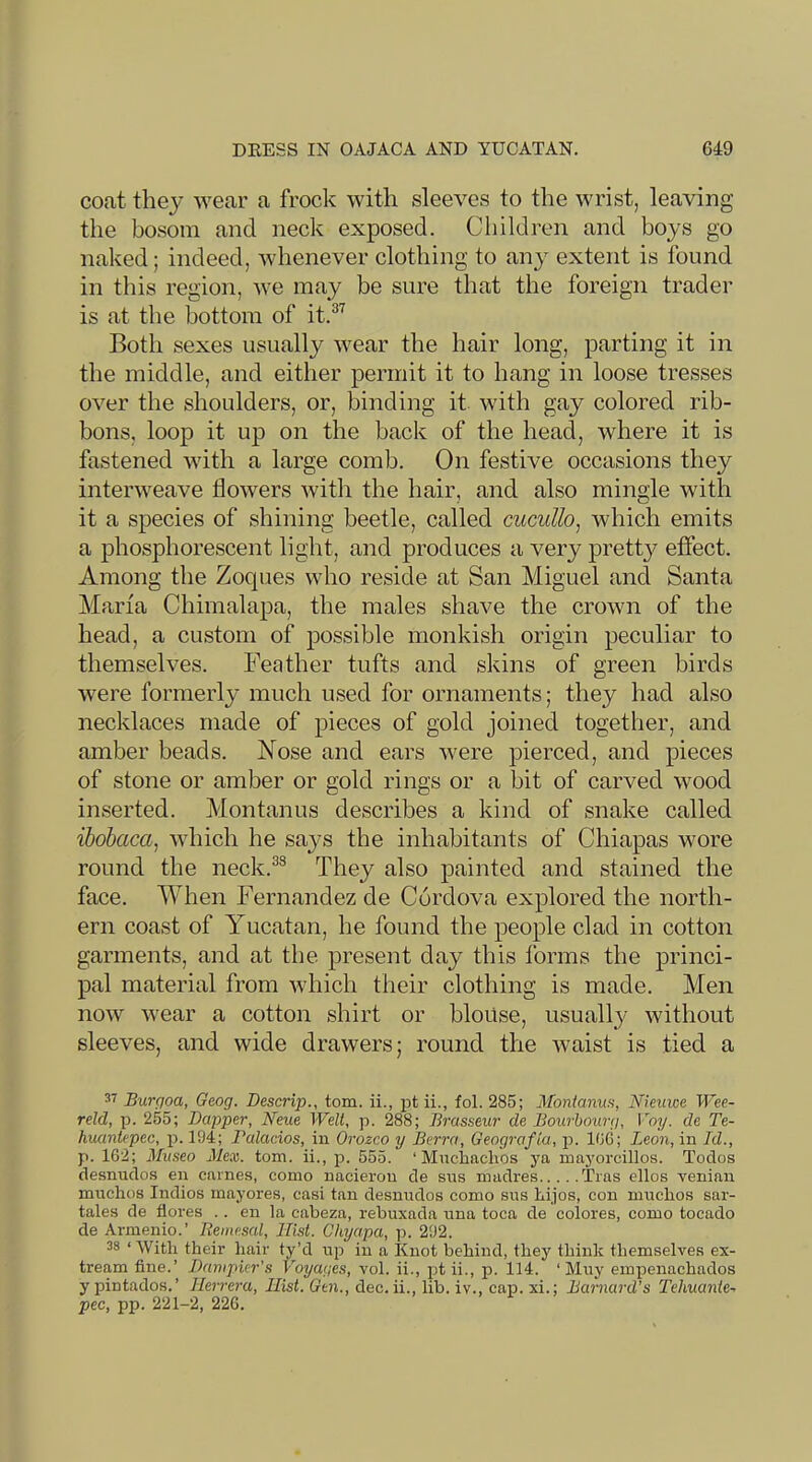 coat they wear a frock with sleeves to the wrist, leaving the bosom and neck exposed. Children and boys go naked; indeed, whenever clothing to any extent is found in this region, we may be sure that the foreign trader is at the bottom of it.®'^ Both sexes usually wear the hair long, parting it in the middle, and either permit it to hang in loose tresses over the shoulders, or, binding it with gay colored rib- bons, loop it up on the back of the head, where it is fastened with a large comb. On festive occasions they interweave flowers with the hair, and also mingle with it a species of shining beetle, called cucullo^ which emits a phosphorescent light, and produces a very prett};' effect. Among the Zoques who reside at San Miguel and Santa Marfa Chimalapa, the males shave the crown of the head, a custom of possible monkish origin peculiar to themselves. Feather tufts and skins of green birds were formerly much used for ornaments; they had also necklaces made of pieces of gold joined together, and amber beads. Nose and ears were pierced, and pieces of stone or amber or gold rings or a bit of carved wood inserted. Montanus describes a kind of snake called ibobaca, which he says the inhabitants of Chiapas wore round the neck.®® They also painted and stained the face. Mdien Fernandez de Cordova explored the north- ern coast of Yucatan, he found the people clad in cotton garments, and at the present day this forms the princi- pal material from Avhich their clothing is made. Men now wear a cotton shirt or blouse, usually without sleeves, and wide drawers; round the waist is tied a Burgoa, Geog. Descrip., tom. ii., pt ii., fol. 285; Monianus, Nieuwe iVee- reld, p. 255; Dapper, Neue Welt, p. 288; Brasseur de Bourbourg, Voy. de Te- huantepec, p. 194; Palacios, in Orozco y Berra, Geografia, jj. 166; Leon, in Id., p. 162; 3Inseo Mex. tom. ii., p. 555. ‘ Mnchaclios ya mayorcillos. Toclos desnudos en carnes, como nacierou de sus madres Tras ellos venian mnchos Indios mayores, casi tan desnudos como sus Lijos, con miichos sar- tales de fiores .. en la cabeza, rebuxada una toca de colores, como tocado de Armenio.’ Remesal, Hist. Chyapa, p. 292. 38 ‘ With their hair ty’d up in a knot behind, they think themselves ex- tream fine.’ Dampicr’s Voyages, vol. ii., pt ii., p. 114. ‘ Muy einpenachados y pintados.’ Herrera, Hist. Gtn., dec. ii., lib. iv., cap. xi.; Barnard’s Tehuante- pec, pp. 221-2, 226.