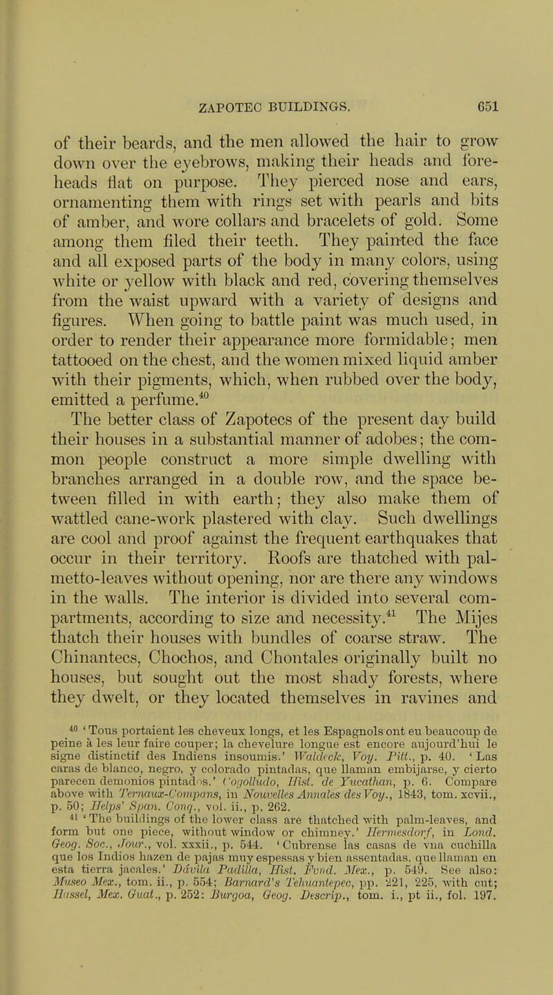 of their beards, and the men allowed the hair to grow down over the eyebrows, making their heads and fore- heads flat on purpose, dfliey pierced nose and ears, ornamenting them with rings set with pearls and bits of amber, and wore collars and bracelets of gold. Some among them filed their teeth. They painted the face and all exposed parts of the body in many colors, using white or yellow with black and red, covering themselves from the waist upward with a variety of designs and figures. When going to battle paint was much used, in order to render their appearance more formidable; men tattooed on the chest, and the women mixed liquid amber with their pigments, which, when rubbed over the body, emitted a perfume.^ The better class of Zapotecs of the present day build their houses in a substantial manner of adobes; the com- mon people construct a more simple dwelling with branches arranged in a double row, and the space be- tween filled in with earth; they also make them of wattled cane-work plastered with clay. Such dwellings are cool and proof against the frequent earthquakes that occur in their territory. Roofs are thatched with pal- metto-leaves without opening, nor are there any windows in the walls. The interior is divided into several com- partments, according to size and necessityThe Mijes thatch their houses with bundles of coarse straw. The Chinantecs, Chochos, and Chontales originally built no houses, but sought out the most shady forests, where they dwelt, or they located themselves in ravines and ■*0 ‘ Tons portaienfc les cheveux longs, et les Espagnols ont eu beaucoup de peine a les leur faire couper; la clievelure longue est encore aujourd’hui le signe distiuctif des Indiens insoumis.’ Waldtck, Voy. Pitt., p. 40. ‘ Las caras de bianco, negro, y Colorado pintadas, que llaman embijarse, y cierto parecen deinonios pintados.’ Cogolhulo, IJid. de Yucathan, p. G. Compare above with Ternaux-Compans, in Nouvelles Annates desVoy., 1843, tom. xcvii., p. 50; Helps' Span. Conq., vol. ii., p. 2G2. ‘ The buildings of the lower class are thatched with palm-leaves, and form but one piece, without window or chimney.’ Jlermesdorf, in Land. Geog. Soc., Jour., vol. xxxii., p. 544. ‘Cubrense las casas de vna cuchilla que los Indies hazen de jiajas muy espessasybien assentadas, que llaman eu esta tierra jacales.’ Davila Padilla, Hist. Fmd. Hex., p. 549. See also: Museo Mex., tom. ii., p. 554; Barnard’s Tehuantepec, pp. 221, 225, with cut; Jlassel, Mex. Guat., p. 252: Burgoa, Geog. Descrip., tom. i., pt ii., fol. 197.