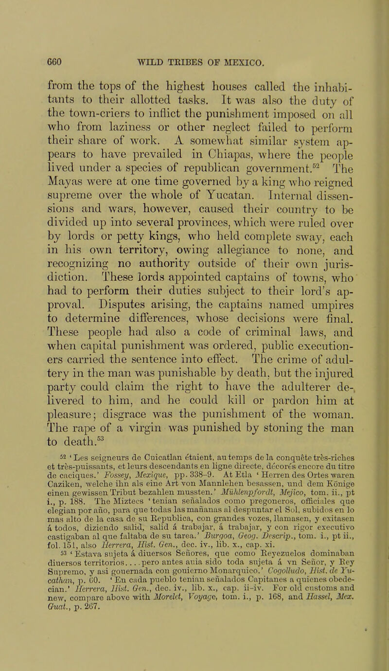 from the tops of the highest houses called the inhabi- tants to their allotted tasks. It was also the duty of the town-criers to inflict the punishment imposed on all who from laziness or other neglect failed to perform their share of work. A somewhat similar system ap- pears to have prevailed in Chiapas, where the people lived under a species of republican government.®^ The Mayas were at one time governed by a king who reigned supreme over the whole of Yucatan. Internal dissen- sions and wars, however, caused their country to be divided up into several provinces, which were ruled over by lords or petty kings, who held complete sway, each in his own territory, owing allegiance to none, and recognizing no authority outside of their OAvn juris- diction. These lords appointed captains of towns, who had to perform their duties subject to their lord’s ap- proval. Disputes arising, the captains named umpires to determine differences, whose decisions were final. These people had also a code of criminal laws, and when capital punishment was ordered, public execution- ers carried the sentence into effect. The crime of adul- tery in the man was punishable by death, but the injured party could claim the right to have the adulterer de- livered to him, and he could kill or pardon him at pleasure; disgrace was the punishment of the woman. The rape of a virgin was punished by stoning the man to death. 52 ‘Les seigneurs de Cuicatlan etaient, au temps dela conquete tres-riches et tres-puissants, et leurs descendants en ligne directe, decorts encore du titre de caciques.’ Fossey, Mexique, pp. 338-9. At Etla ‘ HeiTen des Ortes waren Caziken, welche ilin als eiue Art von Mannlehen besassen, und dem Konige einen gewissen Tribut bezahlen mussten. ’ Muhlenpfordt, Mejico, tom. ii., pt i., p. 188. The Miztecs ‘tenian seiialados como pregoneros, officiales que elegian por aiio, para que todas lasmananas al desprrntar el Sol. subidos en lo mas alto de la casa de su Eepublica, con grandes vozes, llamasen, y exitasen a todos, diziendo salid, salid a trabajar, a trabajar, y con rigor executivo castigaban al que faltaba de su tarea.’ Biirgoa, Geog. Bcscrip., tom. i., pt ii., fob 151, also Herrera, Hist. Gen., dec. iv., lib. x., cap. xi. 53 ‘ Estava snjeta k diuersos Senores, que como Reyezuelos dominaban diuersos territorios... .pero antes auia sido toda snjeta a vn Seuor, y Eey Supremo, y asi gouemada con gouierno Monarquico.’ Cogolluclo, Hi.st.de I'm- cathan, p. GO. ‘ En cada pueblo tenian sefialados Capitanes a quieues obede- cian.’ Herrera, Hist. Gen., dec. iv., lib. x., caj). ii-iv. For old customs and new, compare above with Morelet, Voyage, tom. i., p. 168, and Hassel, Hex.