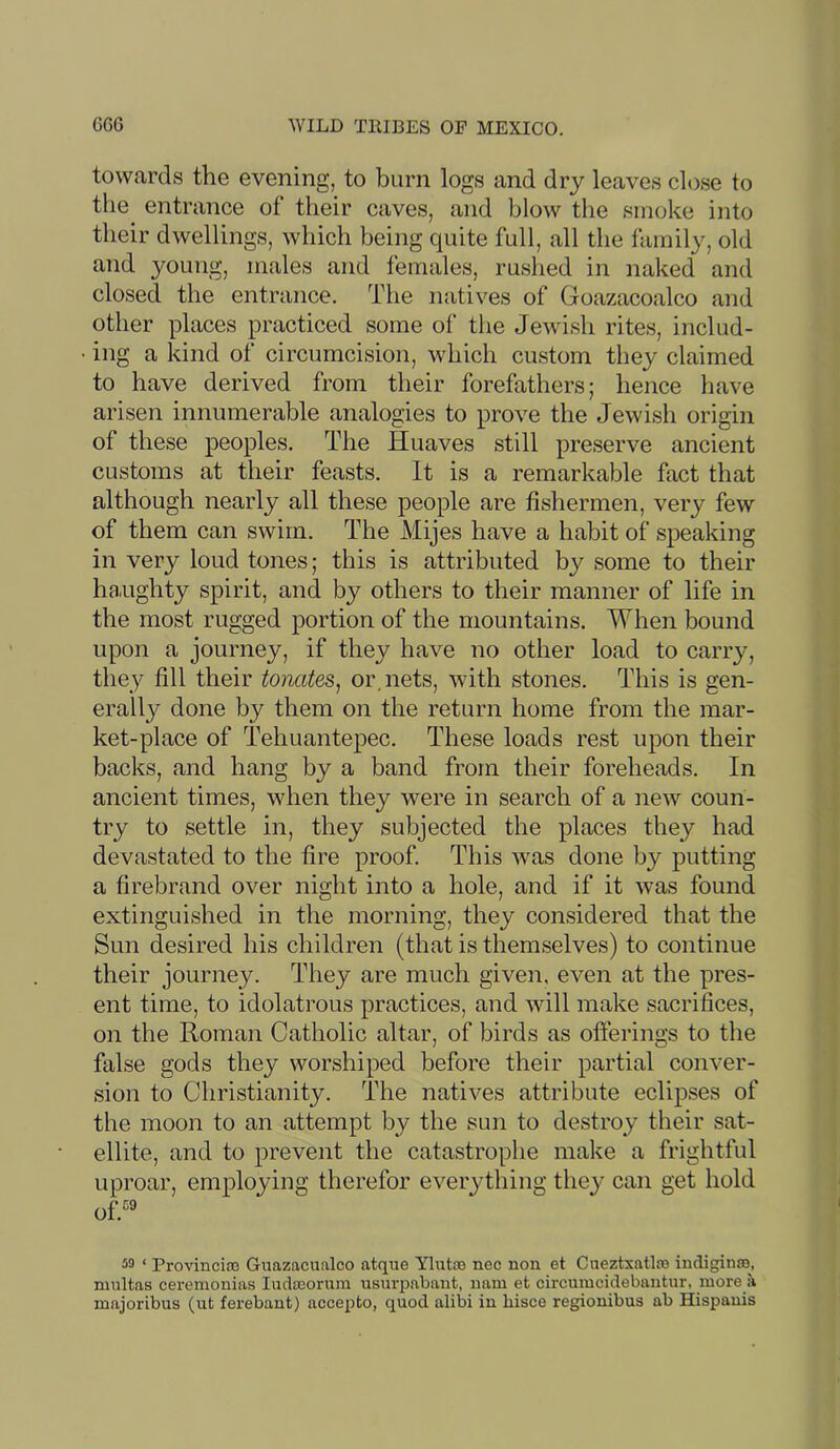 towards the evening, to burn logs and dry leaves close to the entrance of their caves, and blow the smoke into their dwellings, which being quite full, all the family, old and young, males and females, rushed in naked and closed the entrance. The natives of Goazacoalco and other places practiced some of the Jewish rites, includ- ing a kind of circumcision, which custom they claimed to have derived from their forefathers; hence have arisen innumerable analogies to prove the Jewish origin of these peoples. The Huaves still preserve ancient customs at their feasts. It is a remarkable fact that although nearly all these people are fishermen, very few of them can swim. The Mijes have a habit of speaking in very loud tones; this is attributed by some to their ha.ughty spirit, and by others to their manner of life in the most rugged portion of the mountains. When bound upon a journey, if they have no other load to carry, they fill their tonates^ or. nets, with stones. This is gen- erally done by them on the return home from the mar- ket-place of Tehuantepec. These loads rest upon their backs, and hang by a band from their foreheads. In ancient times, when they were in search of a new coun- try to settle in, they subjected the places they had devastated to the fire proof. This was done by putting a firebrand over night into a hole, and if it was found extinguished in the morning, they considered that the Sun desired his children (that is themselves) to continue their journey. They are much given, even at the pres- ent time, to idolatrous practices, and will make sacrifices, on the Roman Catholic altar, of birds as offerings to tlie false gods they worshiped before their partial conver- sion to Christianity. The natives attribute eclipses of the moon to an attempt by the sun to destroy their sat- ellite, and to prevent the catastrophe make a frightful uproar, employing therefor everything they can get hold of.'^® 50 ‘ Provincia) Guazacualco atque Ylutoe nec non et Ciieztxatlao indigina), ninltas ceremonias ludajorum usnrpabaut, iiam et circumcidebantur, more a majoribus (ut ferebant) accepto, quod alibi in hisce regionibus ab Hispanis