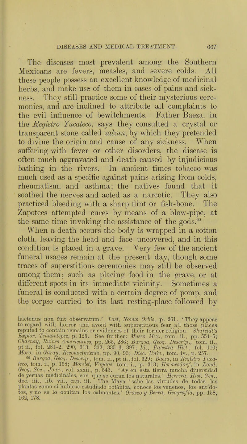 The diseases most prevalent among the Southern Mexicans are fevers, measles, and severe colds. All these people possess an excellent knowledge of medicinal herbs, and make use of them in cases of pains and sick- ness. They still practice some of their mysterious cere- monies, and are inclined to attribute all complaints to the evil influence of bewitchments. Father Baeza, in the Registro Yucateco, says they consulted a crystal or transparent stone called mhun, by which they pretended to divine the origin and cause of any sickness. When suffering with fever or other disorders, the disease is often much aggravated and death caused by injudicious bathing in the rivers. In ancient times tobacco was much used as a specific against pains arising from colds, rheumatism, and asthma; the natives found that it soothed the nerves and acted as a narcotic. They also practiced bleeding with a sharp flint or fish-bone. The Zapotecs attempted cures by means of a blow-pipe, at the same time invoking the assistance of the gods.“ When a death occurs the body is wrapped in a cotton cloth, leaving the head and face uncovered, and in this condition is placed in a grave. Very few of the ancient funeral usages remain at the present day, though some traces of superstitious ceremonies may still be observed among them; such as placing food in the grave, or at different spots in its immediate vicinity. Sometimes a funeral is conducted with a certain degree of pomp, and tlie corpse carried to its last resting-place followed by hactenus non fuit observatum.’ Laet, Novus Orhis, p. 261, ‘Theyappeal* to regard with horror and avoid with superstitious fear all those places reputed to contain remains or evidences of their former religion.’ Shufeldt’s Explor. 'fahuantepec, p. 125. See further: Museo Hex., tom. ii., pp. 551-5; Charnay, liuines Americaines, pp. 265, 286; Burgoa, Geog. Descrip., tom. ii., ptii., fol. 281-2, 290, 313, 332, 335-6, 397; id., Pa’estra Hist., fol. 110; Moro, in Garay, Reconocimienio, pp. 90, 93; Dice. Univ., tom. iv., p. 257. 60 Burgoa, Geog. Descrip., tom. ii., pt ii., fol. 329; Baeza, in Registro Yuca- teco, tom. i., p. 168; Morelct, Voyage, tom. i., ji. siS; liermesdorf, in Bond. Geog. Soc., Jour., vol. xxxii., p. 543. ‘ Ay en esta tierra mucha diuersidad de yeruas medicinales, con que se curan los naturales.’ Herrera, Hist. Gen., dec. iii., lib. vii.. cap. iii. The Maya ‘ sabe las virtudes de todas las plantas como si hubiese estudiado botanica, conoce los venenos, los unt'do- tos, y no se lo ocultan los culmantes.’ Orozco y Berra, Geografia, pp. 158, 162, 178.