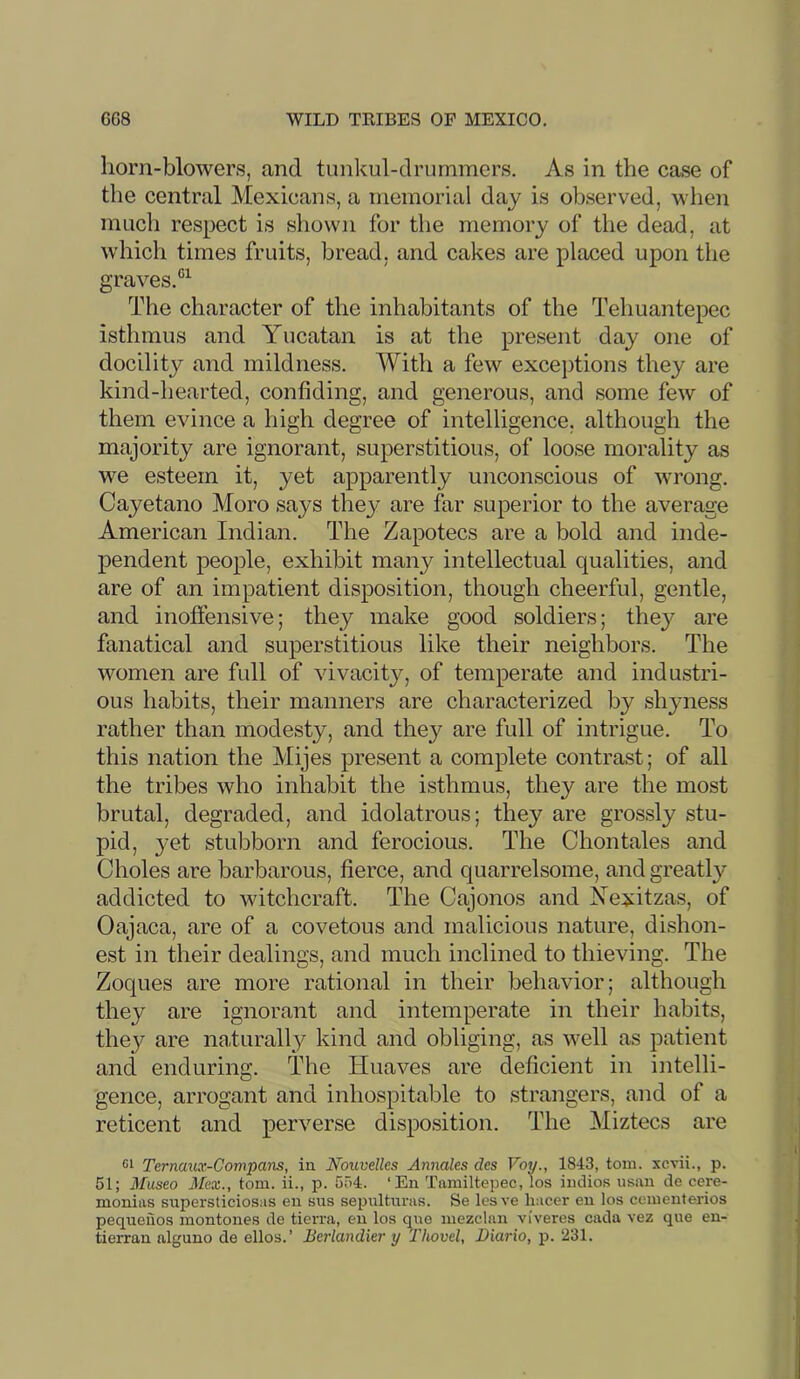 horn-blowers, and tunkul-drummers. As in the case of the central Mexicans, a memorial day is observed, when much respect is shown for the memory of the dead, at which times fruits, bread, and cakes are placed upon the graves.®^ The character of the inhabitants of the Tehuantepec isthmus and Yucatan is at the present day one of docility and mildness. With a few exceptions they are kind-hearted, confiding, and generous, and some few of them evince a high degree of intelligence, although the majority are ignorant, superstitious, of loose morality as we esteem it, yet apparently unconscious of wrong. Cayetano Moro says they are far superior to the average American Indian. The Zapotecs are a bold and inde- pendent peojile, exhibit many intellectual qualities, and are of an impatient disposition, though cheerful, gentle, and inoffensive; they make good soldiers; they are fanatical and superstitious like their neighbors. The women are full of vivacity, of temperate and industri- ous habits, their manners are characterized by shyness rather than modesty, and they are full of intrigue. To this nation the Mijes present a complete contrast; of all the tribes who inhabit the isthmus, they are the most brutal, degraded, and idolatrous; they are grossly stu- pid, 3'Ot stubborn and ferocious. The Chontales and Choles are barbarous, fierce, and quarrelsome, and greatly addicted to witchcraft. The Cajonos and Yexitzas, of Oajaca, are of a covetous and malicious nature, dishon- est in their dealings, and much inclined to thieving. The Zoques are more rational in their behavior; although they are ignorant and intemperate in their habits, they are naturally kind and obliging, as well as patient and enduring. The Huaves are deficient in intelli- gence, arrogant and inhospitable to strangers, and of a reticent and perverse disposition. The Miztecs are 61 Ternmix-Compans, in Noiivelles Anncdes des Voy., 1843, tom. xcvii., p. 51; J/useo 3[ex., tom. ii., p. 554. ‘En Tnmiltepec, los indios usan de cere- monias supersticiosas eu sns sepultnras. Se lesve liacer en los cementerios pequeiios montones de tierra, eu los qne mezclnn viveres cada vez que en- tierrau alguno de ellos.’ Berlandier y 'Tliovel, Biario, p. ‘231.