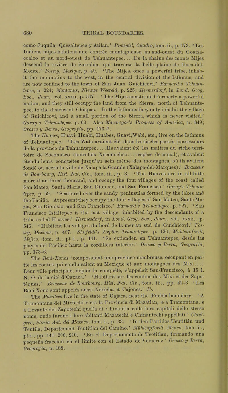 como Ji.iqxiila, Quezaltcpec y Atilan.’ Timmtel, Cuadro, tom. p. 173. ‘Les Incliens inijes liabitent ime contree montagneuse, au sucl-ouest du Goatza- coalco et au uord-ouest de Tehuantepec De la chaine des nionts Mijes descend la riviere de Sarrabia, qui traverse la belle plaine de Boca-del- Monte.’ Fossey, Mexique, p. 49. ‘The Mijes, once a powerful tribe, inhab- it the mountains to the west, in the central division of the Isthmus, and are now confined to the town of San Juan Guichicovi.’ Barnard's Tihuan- iepec, p. 224; Montanus, Nieuwe Weereld, p. 225; Ilermesdorf, in Bond. Giog. Soc., Jour., vol. xxxii, p. 547. ‘ The Mijes constituted formerly a powerful nation, and they still occupy the land from the Sierra, north of Tehuante- pec, to the district of Chiapas. In the Isthmus they only inhabit the village of Guichicovi, and a small portion of the Sierra, which is never visited.’ Garay’s Tehuantepec, p. 63. Also Maegregor’s Progress of America, p. 849; Orozco y Berra, Geografia, pp. 176-7. The Tluaves, Huavi, Huabi, Huabes, Guavi,'Wabi, etc., live on the Isthmus of Tehuantepec. ‘ Les Wabi avaient etc, dans les siecles passes, possesseurs de la province de Tehuante]rec... .Us avaient ete les maitres du riche tem- toire de Soconusco (autrefois Xoconochco.... espece de noiml), et avaient etendu leurs conquetes jusqu’au sein meme des montagnes, oil ils avaient fonde ou accru la ville de Xalapa la Grande (Xalapa-del-Marques).’ Brasseur de Bourhourg, Hist. Nat. Civ., tom. iii., p. 3. ‘The Huaves are in all little more than three thousand, and occupy the four villages of the coast called San Mateo, Santa Maria, San Dionisio, and San Francisco.’ Garay’s Tehuaiv tepee, p. 59. ‘ Scattered over the sandy peninsulas formed by the lakes and the Pacific. At present they occupy the four villages of Son Mateo, Santa Ma- ria, San Dionisio, and San Francisco.’ Barnard’s Tehuantepec, p. 227. ‘San Francisco Istaltepec is the last village, inhabited by the descendants of a tribe called Huaves.’ Hermesdorf, in Bond. Geog. Soc., Jour., vol. xxxii., p. 546. ‘ Habitent les villages du bord de la mer au sud de Guichicovi.’ Fos- sey, Mexique, p. 467. Shufeldt’s Fxplor. Tehuantepec, p. 126; Miihlenpfordt, Mejico, tom. ii., pt i., p. 141. ‘Se extienden en Tehuantepec, desde las playas del Pacifico hasta la cordillera interior.’ Orozco y Berra, Geografia, pp. 173-6. The Beni-Xonos ‘ composaient une province nombreuse, occupant en par- tie les routes qui conduisaient au Mexique et aux montagnes des Mixi Leur ville principale, depuis la conquete, s’appelait San-Francisco, a 15 1. N. 0. de la cite d’Oaxaca.’ ‘ Habitant sur les confins des Mixi et des Zapo- teques.’ Brasseur de Bourhourg, Hist. Nat. Ciu., tom. iii., pp. 42-3 ‘Les Beni-Xono sont appeles aussi Nexicha et Cajones.’ Ih. The Mazaiecs live in the state of Oajaca, near the Puebla boundary'. ‘ A Tramontana dei Mixtechi v’era la Provincia di Mazatlan, e a Tramontana, e a Levante dei Zapotechi quel’a di Chiuantla colie loro caintali dello stesso nome, onde furono i loro abitanti Mazatechi e Chinantechi appellati.’ Clavi- gero, Storia Ant. del Messico, tom. i., p. 33. ‘ In den Partidos Teutitliiu und Teutila, Departement Teutitlan del Camino.’ JUiildenpfordt, Mejico, tom. ii., pti., pp. 141, 206, 210. ‘En el Departamento de Teotitlan, formando una pequena fraccion en el limite con el Estado de \eracruz. Orozco y Bei'ia, Geografia, p. 188.