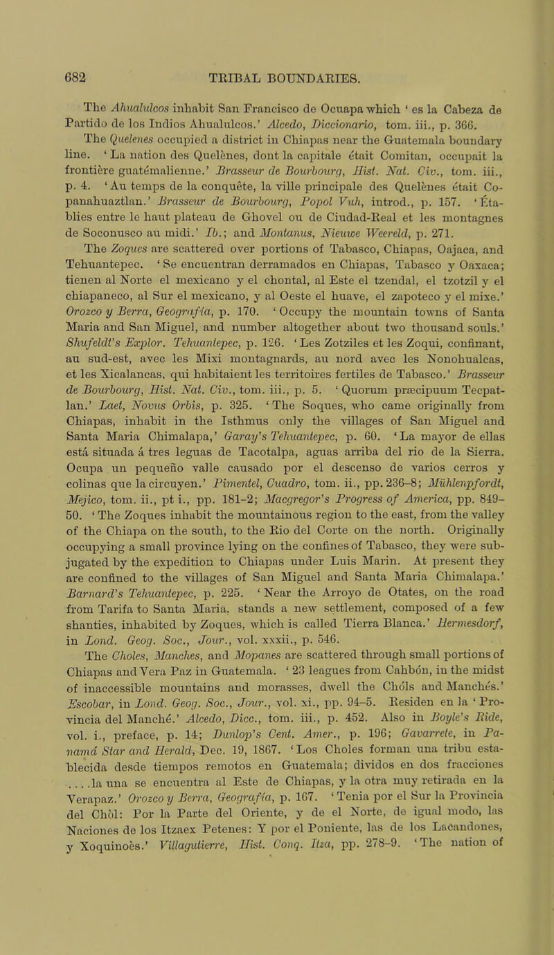 The Ahualulcos inhabit San Francisco de Ocuapa which ‘ es la Cabeza de Partido de los Indies Ahualulcos.’ Alcedo, Diccionaido, tom. iii., p. 36G. The Quelenes occupied a district in Chiapas near the Guatemala boundary line. ‘ La nation des Quelenes, dont la capitale etait Comitan, occupait la frontiere guatemalienne.’ Brasseur de Bourhourq, Hist. Nat. Civ., tom. iii., p. 4. ‘ Au temps de la conquete, la ville principale des Quelenes etait Co- panahuaztlan.’ Brasseur de Bourhourg, Popol Vuh, introd., jn 157. ‘ Eta- blies entre le haut plateau de Ghovel ou de Ciudad-Real et les montagnes de Soconusco au midi.’ 15.; and Montanus, Nieuwe Weereld, p. 271. The Zoques are scattered over portions of Tabasco, Chiapas, Oajaca, and Tehuantepec. ‘ Se encuentran derramados en Chiapas, Tabasco y Oaxaca; tienen al Norte el mexicano y el chontal, al Este el tzendal, el tzotzil y el chiapaneco, al Sur el mexicano, y al Oeste el huave, el zapoteco y el mixe.’ Orozco y Berra, Oeografia, p. 170. ‘ Occupy the mountain towns of Santa Maria and San Miguel, and number altogether about two thousand souls.’ Shufeldt’s Explor. Tehuantepec, p. 126. ‘Les Zotziles et les Zoqui, confinant, au sud-est, avec les Mixi montagnards, au nord avec les Nonohualcas, et les Xicalancas, qui habitaient les territoires fertiles de Tabasco.’ Brasseur de Bourhourg, Hist. Nat. Civ., tom. iii., p. 5. ‘ Qirorum praecipuum Teepat- lan.’ Laet, Novus Orhis, p. 325. ‘ The Soqrres, who came originally from Chiapas, inhabit in the Isthmus only the villages of San Miguel and Santa Maria Chimalapa,’ Garay's Tehuantepec, p. 60. ‘La mayor de ellas esta situada a tres leguas de Tacotalpa, aguas amba del rio de la Sierra. Ocupa un pequeno valle causado por el descenso de varies cerros y colinas que lacircuyen.’ Pimentel, Cuadro, tom. ii., pp.236-8; Mixhlenpfordt, Mejico, tom. ii., pt i., pp. 181-2; Maegregor's Progress of America, pp. 849- 50. ‘ The Zoques inhabit the mountainous region to the east, from the valley of the ChiajDa on the south, to the Rio del Corte on the north. Originally occupj’ing a small province lying on the confines of Tabasco, they were sub- jugated by the expedition to Chiapas under Luis Marin. At lu-esent they are confined to the villages of San Miguel and Santa Maria Chimalapa.’ Barnard’s Tehuantepec, p. 225. ‘ Near the Arroyo de Otates, on the road from Tarifa to Santa Maria, stands a new settlement, composed of a few shanties, inhabited by Zoques, which is called Tierra Blanca.’ Hermesdorf, in Bond. Geog. Soc., Jour., vol. xxxii., p. 546. The Choles, Manches, and Alopanes are scattered through small portions of Chiapas and Vera Paz in Guatemala. ‘ 23 leagues from Cahbdn, in the midst of inaccessible mountains and morasses, dwell the Chois and Manches. ’ Escobar, in Bond. Geog. Soc., Jour., vol. xi., pp. 94-5. Residen en la ‘ Pro- vincia del Manche.’ Alcedo, BHcc., tom. iii., p. 452. Also in Boyle’s Bide, vol. i., preface, p. 14; Dunlop’s Cent. Amer., p. 196; Gavan-ete, in Pa- nama Star and Herald, Dec. 19, 1867. ‘ Los Choles forman una tribu esta- blecida desde tiempos remotes en Guatemala; divides en dos fracciones la una se encuentra al Este de Chiapas, y la otra muy retirada en la Verapaz.’ Orozco y Berra, Geografia, p. 167. ‘Tenia por el Sur la Provincia del Choi: Por la Parte del Oriente, y de el Norte, de igual mode, las Naciones de los Itzaex Petenes: Y por el Poniente, las de los Lacandones, y Xoquiuoes.’ Villagidierre, Hist. Conq. Itza, pp. 278-9. ‘The nation of