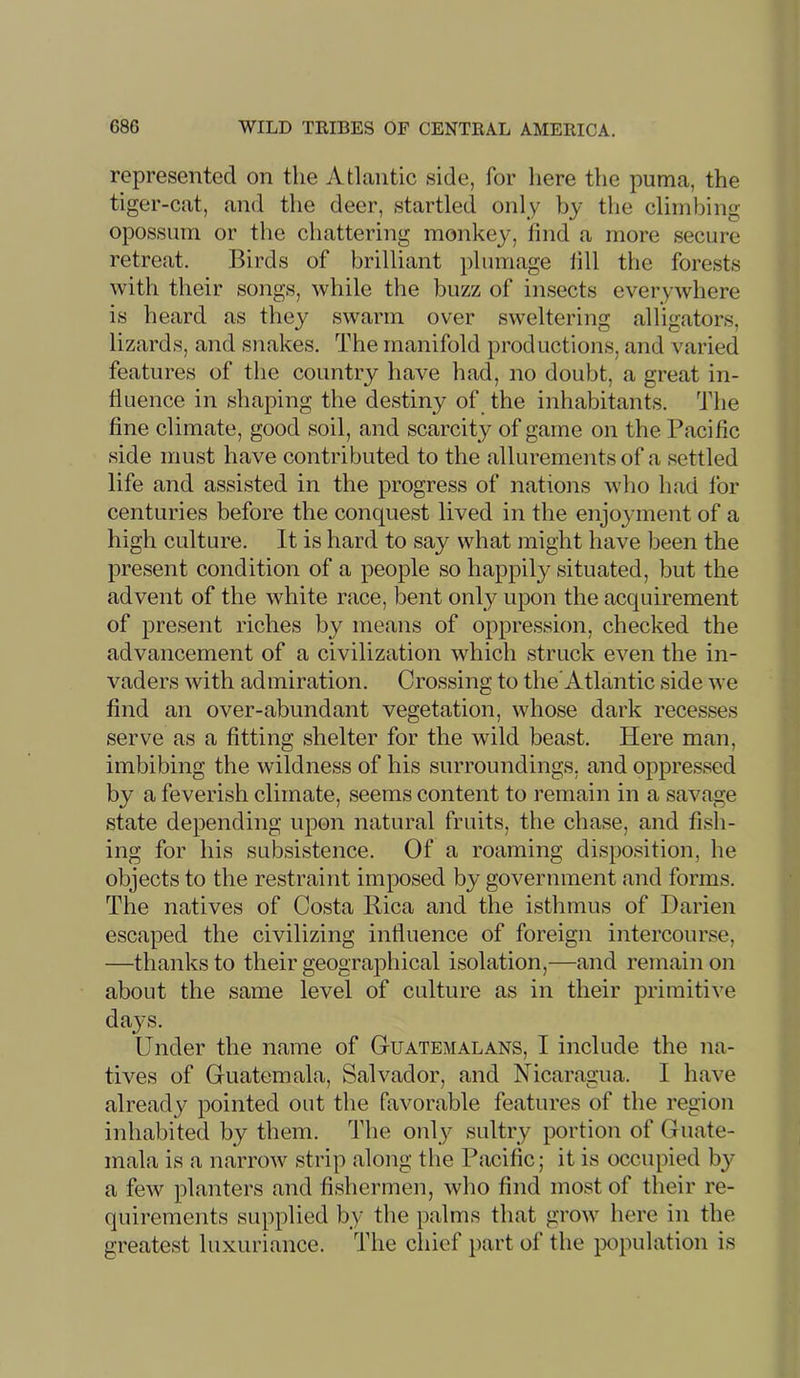 represented on the Atlantic side, for liere the puma, the tiger-cat, and the deer, startled only by the climbing opossum or the chattering monkey, find a more secure retreat. Birds of brilliant plumage fill the forests with their songs, while the buzz of insects everywhere is heard as they swarm over sweltering alligators, lizards, and snakes. The manifold productions, and varied features of the country have had, no doubt, a great in- fluence in shaping the destiny of the inhabitants. The fine climate, good soil, and scarcity of game on the Pacific side must have contributed to the allurements of a settled life and assisted in the progress of nations who had for centuries before the conquest lived in the enjoyment of a high culture. It is hard to say what might have been the present condition of a people so happily situated, but the advent of the white race, bent only upon the acquirement of present riches by means of oppression, checked the advancement of a civilization which struck even the in- vaders with admiration. Crossing to theAtlantic side we find an over-abundant vegetation, whose dark recesses serve as a fitting shelter for the wild beast. Here man, imbibing the wildness of his surroundings, and oppressed by a feverish climate, seems content to remain in a savage state depending upon natural fruits, the chase, and fish- ing for his subsistence. Of a roaming disposition, he objects to the restraint imposed by government and forms. The natives of Costa Pica and the isthmus of Darien escaped the civilizing influence of foreign intercourse, —thanks to their geographical isolation,—and remain on about the same level of culture as in their primitive dayss. Under the name of Guatemalans, I include the na- tives of Guatemala, Salvador, and Nicaragua. I have already pointed out the favorable features of the region inhabited by them. The only sultry portion of Guate- mala is a narrow strip along the Pacific; it is occupied by- a few planters and fishermen, who find most of their re- quirements supplied by the palms that grow here in the greatest luxuriance. The chief part of the population is