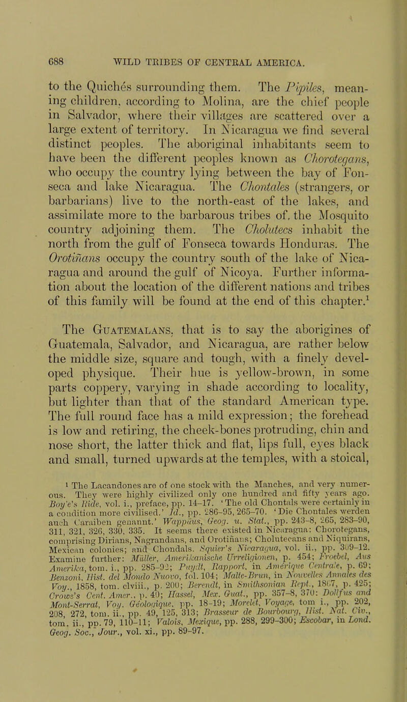 to the Quiches surrounding them. The Pipiks, mean- ing children, according to Molina, arc the chief people in Salvador, where their villages are scattered over a large extent of territory. In iSTcaragua we find several distinct peoples. The aboriginal inhabitants seem to have been the different peoples known as Chorotegans, who occupy the country lying between the bay of Fon- seca and lake Nicaragua. The Chontales (strangers, or barbarians) live to the north-east of the lakes, and assimilate more to the barbarous tribes of, the Mosquito country adjoining them. The Cholutecs inhabit the north from the gulf of Fonseca towards Flonduras. The Orotiflans occupy the country south of the lake of Nica- ragua and around the gulf of Nicoya. Further informa- tion about the location of the different nations and tribes of this family will be found at the end of this chapter.^ The Guatemalans, that is to say the aborigines of Guatemala, Salvador, and Nicaragua, are rather below the middle size, square and tough, with a finely devel- oped physique. Their hue is yellow-brown, in some parts coppery, varying in shade according to locality, but lighter than that of the standard American type. The full round face has a mild expression; the forehead is low and retiring, the cheek-bones protruding, chin and nose short, the latter thick and flat, lips full, eyes black and small, turned upwards at the temples, with a stoical, I The Lacandones are of one stock with the Manches, and very numer- ous. They were highly civilized only one hundred and fifty years ago. Boy'e’s Hide, vol. i., preface, pp. 14-17. ‘The old Chontals were certainly in a condition more civilised.’ Id., pp. 286-95, 265-70. ‘Die Chontales werden auch Caraiben genannt.’ Wappuiis, Georj. u. Stai., pp. 243-8, 265, 283-90, 311, 321, 326, 330, 335. It seems there existed in Nicaragua: Chorotegans, comprising Dirians, Nagrandans, and Orotinaiis; Cholutecans and Niquirans, Mexican colonies; and Chondals. Sqider’s Nicaragua, vol. ii., pp. 3U9-12. Examine further: MwUer, Amerikanl^che Urrelvjinnen, p. 454; Froebel, ^as Ameri/ixi, tom. i., pp. 285-92; Pin/dt, Bapport, in Anicriqne Cmtrale, p. 69; Benzoni. Hist, del Hondo Kuovo, fol. 104; Malic-Brun, in BouveUest Aimales des Voy., 1858, tom. clviii., p. 200; Berendt, in Smithsonian BrpL, 18(.7, p. 425; Crows’s Cod. Amer., p. 40; Ilassel, Mex. Gual., pp. 357-8, 370: DoUfns and Mont-Serral, Voy. Geolouique. pp. 18-19; Morclet, Voyaqe, tom i., pp. 202, 208 272 tom. il., pp. 49, 125, 313; Brasseur de Bourbourq, Ui.st. Bat. Cw., tom. ii.,’pp. 79, 110-11; Valois, He.xiquc, pp. 288, 299-300; Escobar, in Lond. Oeog. Soc.,Jour., vol. xi., pp. 89-97.