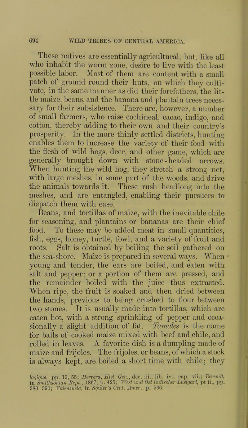 These natives are essentially agricultural, but, like all who inhabit the warm zone, desire to live with the least possible labor. Most of them are content with a small patch of ground round their huts, on whicli they culti- vate, in the same manner as did their forefathers, the lit- tle maize, beans, and the banana and plantain trees neces- sary for their subsistence. There are, however, a number of small farmers, who raise cochineal, cacao, indigo, and cotton, thereby adding to their own and their country’s prosperity. In the more thinly settled districts, hunting enables them to increase the variety of their food with the flesh of wild hogs, deer, and other game, which are generally brought down with stone-headed arrows. When hunting the wild hog, they stretch a strong net, with large meshes, in some part of the woods, and drive the animals towards it. Tliese rush headlong into the meshes, and are entangled, enabling their pursuers to dispatch them with ease. Beans, and tortillas of maize, with the inevitable chile for seasoning, and plantains or bananas are their chief food. To these may be added meat in small quantities, fish, eggs, honey, turtle, fowl, and a variety of fruit and roots. Salt is obtained by boiling the soil gathered on the sea-shore. Maize is prepared in several ways. When ' young and tender, the ears are boiled, and eaten with salt and pepper; or a portion of them are pressed, and the remainder boiled with the juice thus extracted. When ripe, the fruit is soaked and then dried between the hands, previous to being crushed to flour between two stones. It is usually made into tortillas, which are eaten hot, with a strong sprinkling of pepper and occa- sionally a slight addition of fat. Tamales is the name for balls of cooked maize mixed with beef and chile, and rolled in leaves. A favorite dish is a dumpling made of maize and frijoles. The frijoles, or beans, of which a stock is always kept, are boiled a short time with chile; they loqique, pp. 19, 55; Herrera, Hist. Gen., dec. iii., lib. iv., cap. vii.; Bcrendt, in Smithsonian liepl., 1867, p. 425; West und Ost Tndischer Lustgart, pt ii., pp. 380, 390; Valenzuela, in Sqieier's Cent. Amer., p. 566.