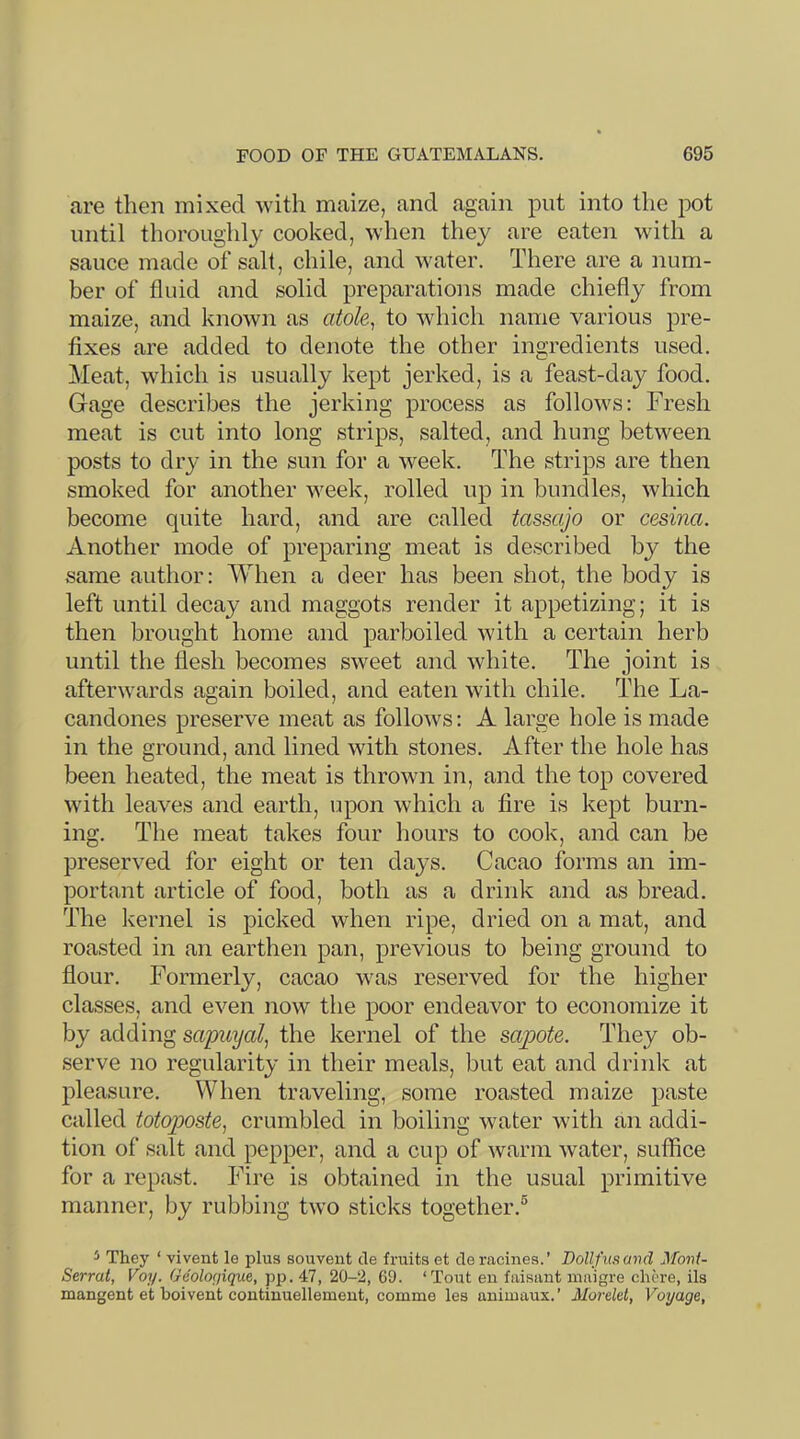 are then mixed Avith maize, and again put into the pot until thoroughly cooked, when they are eaten with a sauce made of salt, chile, and water. There are a num- ber of fluid and solid preparations made chiefly from maize, and knoAvn as atole^ to Avhich name various pre- fixes are added to denote the other ingredients used. Meat, which is usually kept jerked, is a feast-day food. Gage describes the jerking process as follows: Fresh meat is cut into long strips, salted, and hung between posts to dry in the sun for a week. The strips are then smoked for another Aveek, rolled up in bundles, Avhich become quite hard, and are called tassajo or cesina. Another mode of preparing meat is described by the same author: When a deer has been shot, the body is left until decay and maggots render it appetizing; it is then brought home and parboiled Avith a certain herb until the flesh becomes SAveet and Avhite. The joint is afterAA^ards again boiled, and eaten \Adth chile. The La- candones preserve meat as folloAvs: A large hole is made in the ground, and lined Avith stones. After the hole has been heated, the meat is throAvn in, and the top covered Avith leaves and earth, upon which a fire is kept burn- ing. The meat takes four hours to cook, and can be preserA^ed for eight or ten days. Cacao forms an im- portant article of food, both as a drink and as bread. The Ivernel is picked when ripe, dried on a mat, and roasted in an earthen pan, previous to being ground to flour. Formerly, cacao Avas reserved for the higher classes, and eA'^en now the poor endeavor to economize it by adding sapuyal, the kernel of the sapote. They ob- serve no regularity in their meals, but eat and drink at pleasure. When traveling, some roasted maize paste called totoposte^ crumbled in boiling Avater wdth an addi- tion of salt and pepper, and a cup of Avarm Avater, suffice for a repast. Fire is obtained in the usual primitive manner, by rubbing tAvo sticks together.® 5 They ‘ vivent le plus souvent de fruits et de racines.’ Dollfusavd Mont- Serrat, Voy. Geologique, pp. 47, 20-2, 69. ‘Tout en faisant maigre chore, ils mangent et boivent coutiuuellement, comme les animaux. ’ MoreM, Voyage,