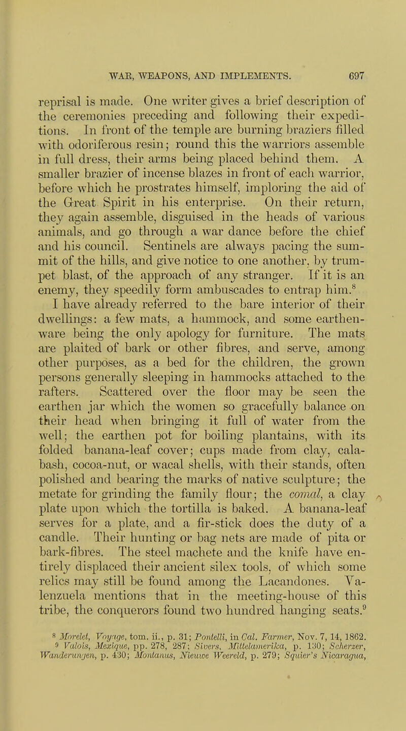 reprisal is made. One writer gives a brief description of the ceremonies preceding and following their expedi- tions. In Iront of the temple are burning braziers filled with odoriferous resin; round this the warriors assemble in full dress, their arms being placed behind them. A smaller brazier of incense blazes in front of each warrior, before which he prostrates himself, imploring the aid of the Great Spirit in his enterprise. On their return, they again assemble, disguised in the heads of various animals, and go through a war dance before the chief and his council. Sentinels are always pacing the sum- mit of the hills, and give notice to one another, by trum- pet blast, of the approach of any stranger. If it is an enemy, they speedily form ambuscades to entrap him.® I have already referred to the bare interior of their dwellings: a few mats, a hammock, and some earthen- ware being the only apology for furniture. The mats are plaited of bark or other fibres, and serve, among other purposes, as a bed for the children, the grown persons generally sleeping in hammocks attached to the rafters. Scattered over the floor may be seen the earthen jar which the women so gracefully balance on their head when bringing it full of water from the well; the earthen pot for boiling plantains, with its folded banana-leaf cover; cups made from clay, cala- bash, cocoa-nut, or wacal shells, with their stands, often polished and bearing the marks of native sculpture; the metate for grinding the family flour; the comal^ a clay plate upon which the tortilla is baked. A banana-leaf serves for a plate, and a fir-stick does the duty of a candle. Their hunting or bag nets are made of pita or bark-fibres. The steel machete and the knife have en- tirely displaced their ancient silex tools, of which some relics may still be found among the Lacandones. Va- lenzuela mentions that in the meeting-house of this tribe, the conquerors found two hundred hanging seats.® s Mnrelet, Voyaqe, tom. ii., p. 31; Pontelli, in Cal. Farmer, Nov. 7, 14, 1862. 9 Valois, Me.uqu.e, pp. 278, 287; iS'iuer.s, Mittekvmerika, p. 130; Scherzer, Wanderunjen, p. 430; Montanas, Nieuwe Weereld, j). 279; Squier’s Nicaragua,