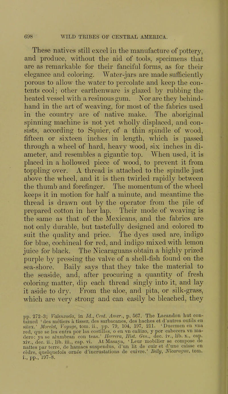 These natives still excel in the manufacture of pottery, and produce, without the aid of tools, specimens that are as remarkable for their fanciful forms, as for their elegance and coloring. Water-jars are made sufficiently porous to allow the water to percolate and keep the con- tents cool; other earthenware is glazed by rubbing the heated vessel with a resinous gum. Nor are they behind- hand in the art of weaving, for most of the fabrics used in the country are of native make. The aboriginal spinning machine is not yet wholly displaced, and con- sists, according to Squier, of a thin spindle of wood, fifteen or sixteen inches in length, which is passed through a wheel of hard, heavy wood, six inches in di- ameter, and resembles a gigantic top. When used, it is placed in a hollowed piece of wood, to prevent it from toppling over. A thread is attached to the spindle just above the wheel, and it is then twirled rapidly between the thumb and forefinger. The momentum of the wheel keeps it in motion for half a minute, and meantime the thread is drawn out by the operator from the pile of prepared cotton in her lap. Their mode of weaving is the same as that of the Mexicans, and the fabrics are not only durable, but tastefully designed and colored to suit the quality and price. The dyes used are, indigo for blue, cochineal for red, and indigo mixed with lemon juice for black. The Nicaraguans obtain a highly prized purple by pressing the valve of a shell-fish found on the sea-shore. Baily says that they take the material to the seaside, and, after procuring a quantity of fresh coloring matter, dip each thread singly into it, and lay it aside to dry. From the aloe, and pita, or silk-grass, which are very strong and can easily be bleached, they pp. 272-3; Valenzuela, in Id., Cent. Amer., p. 567. The Lncandon hut con- tained ‘ des metiers a tisser, des snrbacanes, des haches et d’autres outils en silex.’ Morelet, Voyaqe, iom. \\., pp. 79, 104, 197, 211. ‘Duermen en vua red, que se lea entra por las costillas, o en vn caiiizo, y por cabecera vn ma- dero: ya se alumbran con teas.’ Herrera, Hist. Gen., dec. iv., lib. x., cap. xiv., dec. ii., lib. iii., cap. vi. At Masaj-a, ‘ Leur mobilier se compose de nattes par terre, de hamacs suspendus, d’un lit de cuir et dhine caisse en cedre, quelquefois ornee d’iucrustations de cuivre.’ Belly, Nicaragua, tom. i., pp., 197-8.