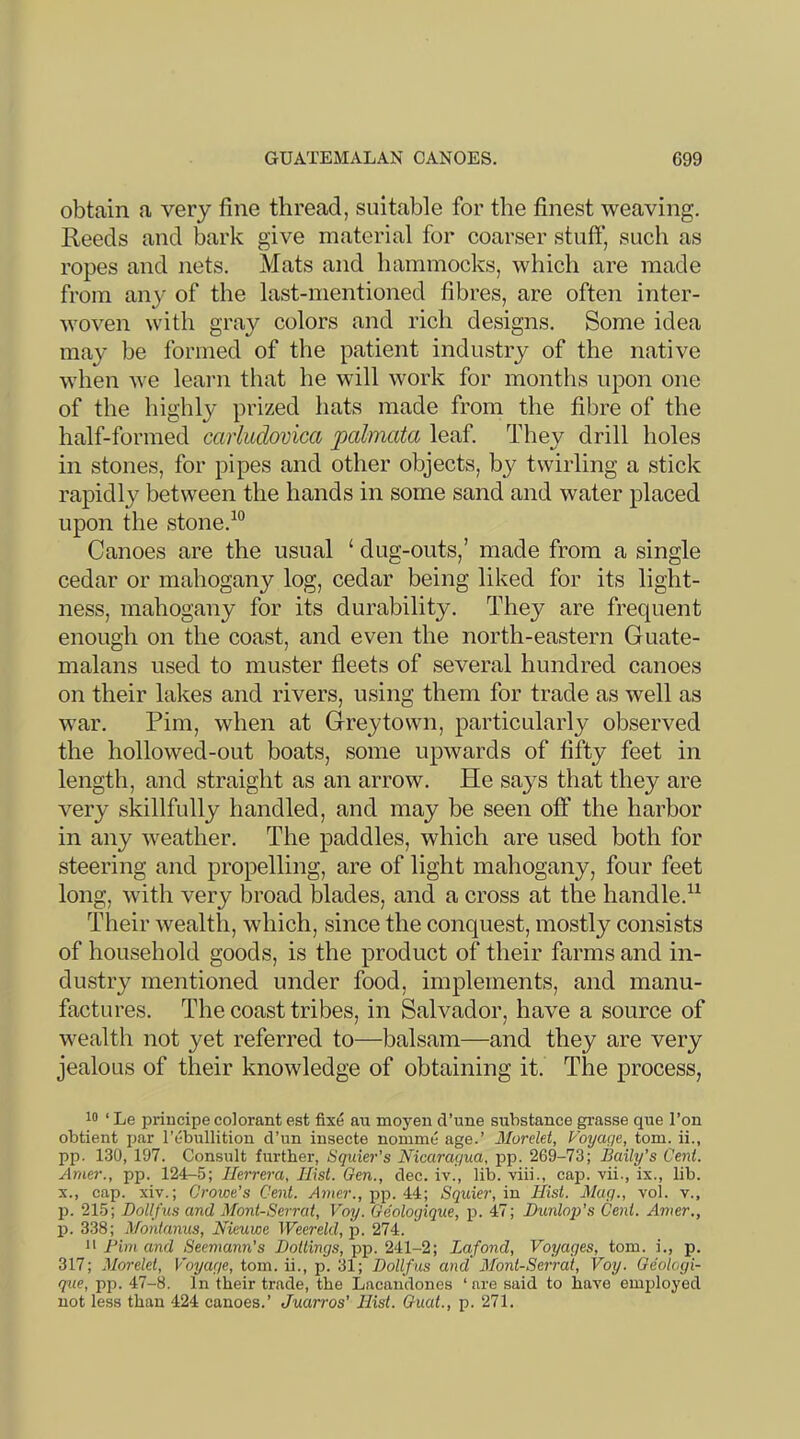 obtain a very fine thread, suitable for the finest weaving. Reeds and bark give material for coarser stuff, such as ropes and nets. Mats and hammocks, which are made from any of the last-mentioned fibres, are often inter- woven with gray colors and rich designs. Some idea may be formed of the patient industry of the native when we learn that he will work for months upon one of the highly prized hats made from the fibre of the half-formed caiiudovica palmata leaf. They drill holes in stones, for pipes and other objects, by twirling a stick rapidly between the hands in some sand and water placed upon the stone.^° Canoes are the usual ‘ dug-outs,’ made from a single cedar or mahogany log, cedar being liked for its light- ness, mahogany for its durability. They are frequent enough on the coast, and even the north-eastern Guate- malans used to muster fleets of several hundred canoes on their lakes and rivers, using them for trade as well as war. Pirn, when at Greytown, particularly observed the hollowed-out boats, some upwards of fifty feet in length, and straight as an arrow. He says that they are very skillfully handled, and may be seen off the harbor in any weather. The paddles, which are used both for steering and propelling, are of light mahogany, four feet long, with very broad blades, and a cross at the handle.^^ Their Avealtli, which, since the conquest, mostly consists of household goods, is the product of their farms and in- dustry mentioned under food, implements, and manu- factures. The coast tribes, in Salvador, have a source of wealth not yet referred to—balsam—and they are very jealous of their knowledge of obtaining it. The process, 10 ‘ Le priucipe colorant est fixe an moyen d’une substance grasse que Ton obtient par I’ebullition d’un insecte nomme age.’ Morelet, Voyage, tom. ii., pp. 130, 197. Consult further, Squier’s Nicaragua, pp. 269-73; Baily’s Cent. Amer., pp. 124-5; Herrera, Hist. Gen., dec. iv., lib. viii., cap. vii., ix., lib. X., cap. xiv.; Crowe’s Cent. Amer., pp. 44; Squier, in Hist. Mag., vol. v., p. 215; Dollfus and Mont-Serrat, Voy. Geologique, p. 47; Bunloj/s Cent. Amer., p. 338; Montanus, Nieuwe Weerekl, jj. 274. i> Pirn and Seemann’s Boilings, pp. 241-2; Lafond, Voyages, tom. i., p. 317; Morelet, Voyage, tom. ii., p. 31; Dollfus and Mont-Serrat, Voy. Oeologi- que, pp. 47-8. In their trade, the Lacandones ‘ are said to have employed not less than 424 canoes.’ Juarros’ Hist. Ouat., p. 271.