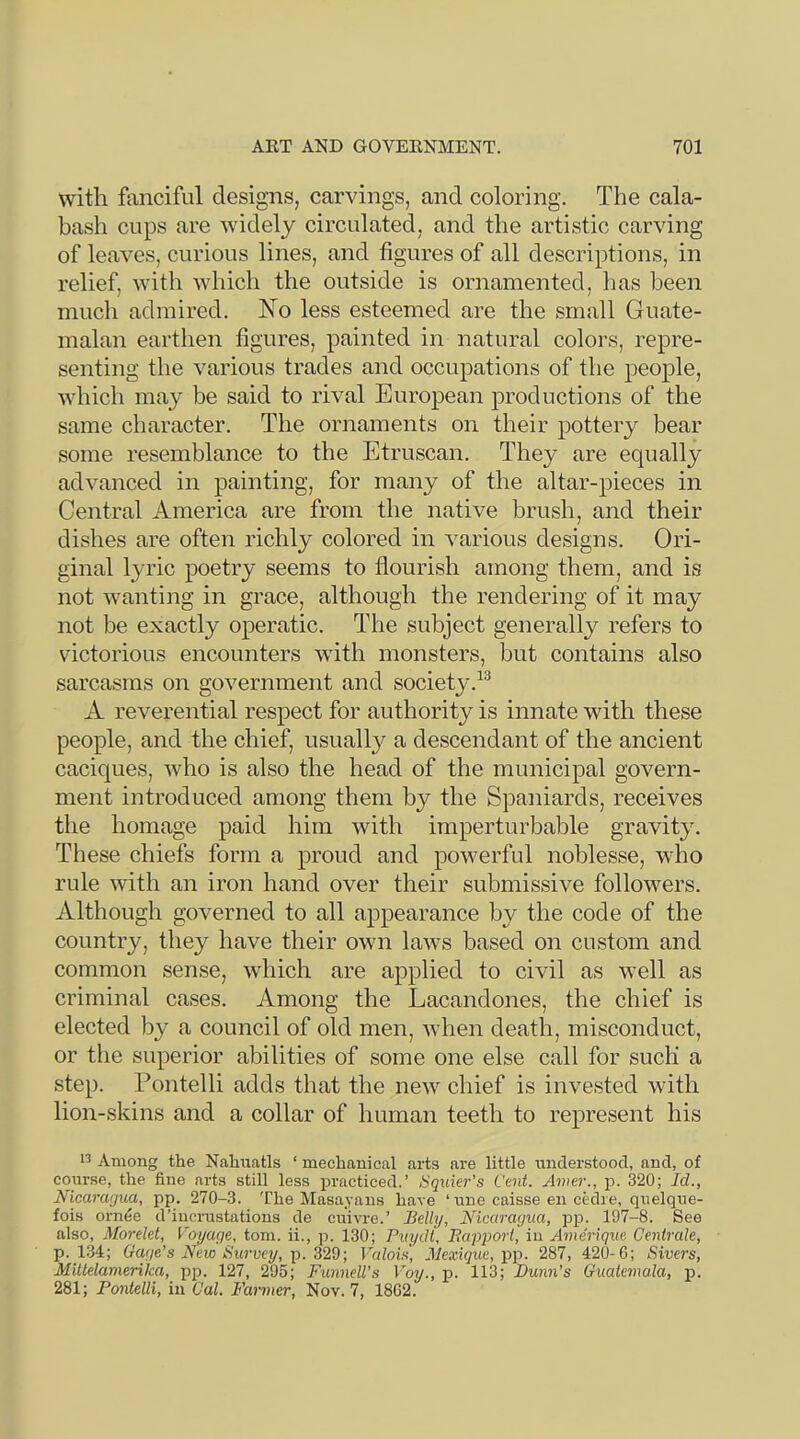 with fanciful designs, carvings, and coloring. The cala- bash cups are wddely circulated, and the artistic carving of leaves, curious lines, and figures of all descriptions, in relief, with which the outside is ornamented, has been much admired. ISTo less esteemed are the small Guate- malan earthen figures, painted in natural colors, repre- senting the various trades and occupations of the people, which may be said to rival European productions of the same character. The ornaments on their pottery bear some resemblance to the Etruscan. They are equally advanced in painting, for many of the altar-pieces in Central America are from the native brush, and their dishes are often richly colored in various designs. Ori- ginal lyric poetry seems to flourish among them, and is not wanting in grace, although the rendering of it may not be exactly operatic. The subject generally refers to victorious encounters with monsters, but contains also sarcasms on government and society.^^ A reverential respect for authority is innate with these people, and the chief, usually a descendant of the ancient caciques, who is also the head of the municipal govern- ment introduced among them by the Spaniards, receives the homage paid him with imperturbable gravity. These chiefs form a proud and powerful noblesse, who rule with an iron hand over their submissive followers. Although governed to all appearance by the code of the country, they have their own laws based on custom and common sense, which are applied to civil as well as criminal cases. Among the Lacandones, the chief is elected by a council of old men, when death, misconduct, or the superior abilities of some one else call for such a step. Pontelli adds that the new chief is invested with lion-skins and a collar of human teeth to represent his Among the Nahuatls ‘ mechanical arts are little rmderstoocl, and, of course, the fine arts still less practiced.’ iSquier's Cent. Anier., j3. 320; Id,, Isicaragua, pp. 270-3. 'I’he Masayaus have ‘ une caisse en cedre, quelque- fois ornee d’incnistatious de euivre.’ Belly, Nicaragua, p23. 197-8. See also, Morelet, Voyage, tom. ii., p. 130; Puydt, Bapq^ort, in Amerique Cenirale, p. l.A; Gage’s New Survey, ]). 32d; Valois, jilexique, pp. 287, 420-G; Sivers, Miltelamerika, pp. 127, 295; Funnell’s Voy., p. 113; Buym’s Guatemala, jr. 281; Pontelli, in Cal. Farmer, Nov. 7, 18G2.