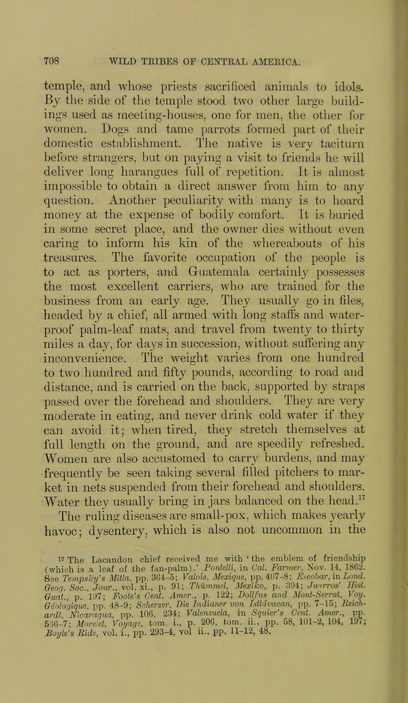 temple, and whose priests sacrificed animals to idols. By the side of the temple stood two other large build- ings used as meeting-houses, one for men, the other for women. Dogs and tame parrots formed part of their domestic establishment. The native is very taciturn before strangers, but on paying a visit to friends he will deliver long harangues full of repetition. It is almost impossible to obtain a direct answer from him to any question. Another peculiarity with many is to hoard money at the expense of bodily comfort. It is buried in some secret place, and the owner dies without even caring to inform his kin of the whereabouts of his treasures. The favorite occupation of the people is to act as porters, and Guatemala certainly possesses the most excellent carriers, who are trained for the business from an early age. They usually go in files, headed by a chief, all armed with long staffs and water- proof palm-leaf mats, and travel from twenty to thirty miles a day, for da}''s in succession, without suffering any inconvenience. The weight varies from one hundred to two hundred and fifty pounds, according to road and distance, and is carried on the back, supported by strajis passed over the forehead and shoulders. They are very moderate in eating, and never drink cold water if they can avoid it; when tired, they stretch themselves at full length on the ground, and are speedily refreshed. Women are also accustomed to carry burdens, and may frequently be seen taking several filled pitchers to mar- ket in nets suspended from their forehead and shoulders. Water they usually bring in jars balanced on the head.^'^ The ruling diseases are small-pox, which makes yearly havoc; dysentery, which is also not uncommon in the IT The Lacandon chief received me with ‘ the emblem of friendship (which is a leaf of the fan-palm).’ Pontelli, in Cal. Farmer, Nov. 14, 186-2. See Tem.pslc.ifs Mitla, pp. 364-5; Falois, Mexique, pp. 407-8; Escobar, in Land. Oeog. Soc., Jour., vol. xi., p. 91; Thummel, MexUco, p. 394; Jwirros' Hist. Oudl., p. 197; Foote’s Gent. Amer., p. 122; Dollfus and 3font-Serrat, Voy. Geologique, pp. 48-9; Scherzer, Die Indianer von Istldvacan, pp. 7-15; Reich- ardt,'Nicaragua, pp. 106, 234; Valenzuela, in Squier’s Cent. Amer., pp. 616-7; Moreiet, Voyage, tom. i., p. 206, tom. ii., pp. 58, 101-2,104, 197; Boyle’s Bide, vol. i., pp. 293-4, vol ii.. pp. 11-12, 48.