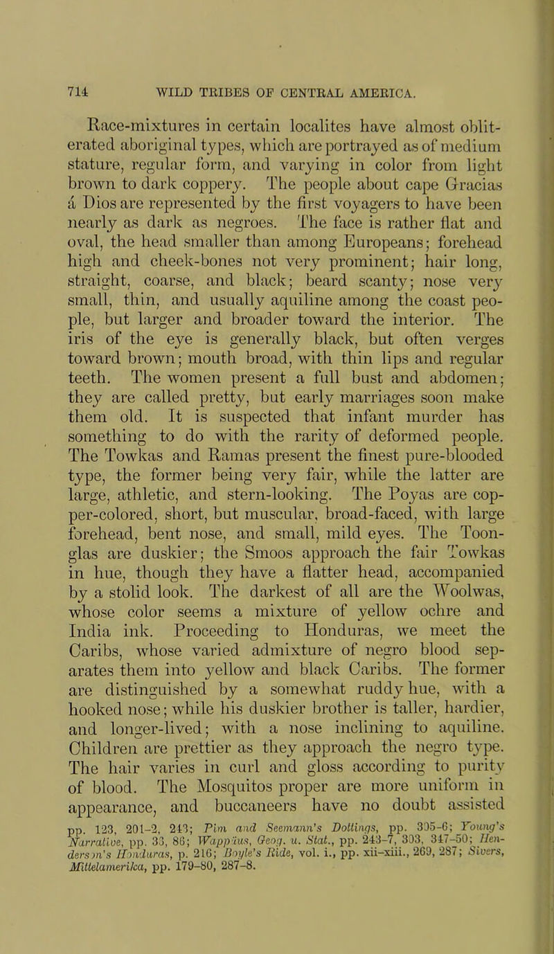 Race-mixtures in certain localites have almost oblit- erated aboriginal types, which are portrayed as of medium stature, regular form, and varying in color from light brown to dark coppery. The people about cape Gracias a Dios are represented by the first voyagers to have been nearly as darlc as negroes. The face is rather flat and oval, the head smaller than among Europeans; forehead high and cheelc-bones not very prominent; hair long, straight, coarse, and black; beard scanty; nose very small, thin, and usually aquiline among the coast peo- ple, but larger and broader toward the interior. The iris of the eye is generally black, but often verges toward brown; mouth broad, with thin lips and regular teeth. The women present a full bust and abdomen; they are called pretty, but early marriages soon make them old. It is suspected that infant murder has something to do with the rarity of deformed people. The Towkas and Ramas present the finest pure-blooded type, the former being very fair, while the latter are large, athletic, and stern-looking. The Poyas are cop- per-colored, short, but muscular, broad-faced, with large forehead, bent nose, and small, mild eyes. The Toon- glas are duskier; the Smoos approach the fair Towkas in hue, though they have a flatter head, accompanied by a stolid look. The darkest of all are the Woolwas, whose color seems a mixture of yellow ochre and India ink. Proceeding to Honduras, we meet the Caribs, whose varied admixture of negro blood sep- arates them into yellow and black Caribs. The former are distinguished by a somewhat ruddy hue, with a hooked nose; while his duskier brother is taller, hardier, and longer-lived; with a nose inclining to aquiline. Children are prettier as they approach the negro type. The hair varies in curl and gloss according to purity of blood. The Mosquitos proper are more uniform in appearance, and buccaneers have no doubt assisted pp. 123, 201-2, 213; Pirn and Seemann’s Dotlinqs, pp. 305-6; Young's Ndrraiioe, pp. 33, 86; Wapp 'ius, Qeog. u. !Stat., pp. 243-7, 303, 347-50;^/len- der.? w’s Honduras, p. 216; Boyh’s Ride, vol. i., pp. xii-xiii., 260, 287; Sioers, MUklamerika, pp. 179-80, 287-8.