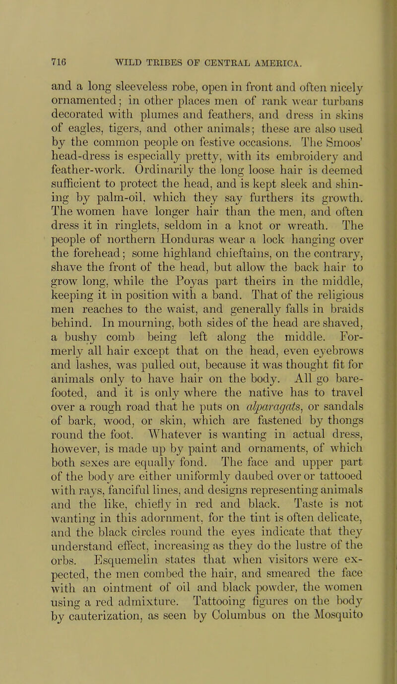 and a long sleeveless robe, open in front and often nicely ornamented; in other places men of rank wear turbans decorated with plumes and feathers, and dress in skins of eagles, tigers, and other animals; these are also used by the common people on festive occasions. The Smoos’ head-dress is especially pretty, with its embroidery and feather-work. Ordinarily the long loose hair is deemed sufficient to protect the head, and is kept sleek and shin- ing by palm-oil, which they say furthers its growth. The women have longer hair than the men, and often dress it in ringlets, seldom in a knot or wreath. The people of northern Honduras wear a lock hanging over the forehead; some highland chieftains, on the contrary, shave the front of the head, but allow the back hair to grow long, while the Poyas part theirs in the middle, keeping it in position with a band. That of the religious men reaches to the waist, and generally falls in braids behind. In mourning, both sides of the head are shaved, a bushy comb being left along the middle. For- merly all hair except that on the head, even eyebrows and lashes, was pulled out, because it was thought fit for animals only to have hair on the body. All go bare- footed, and it is only where the native has to travel over a rough road that he puts on alparagats^ or sandals of bark, wood, or skin, which are fastened by thongs round the foot. Whatever is wanting in actual dress, however, is made up by paint and ornaments, of which both sexes are equally fond. The face and upper part of the body are either uniformly daubed over or tattooed with rays, fanciful lines, and designs representing animals and the like, chieHy in red and black. Taste is not wanting in this adornment, for the tint is often delicate, and the black circles round the eyes indicate that they understand effect, increasing as they do the lustre of the orbs. Esquemelin states that when visitors were ex- pected, the men combed the hair, and smeared the ffice with an ointment of oil and blade powder, the women usins!: a red admixture. Tattooinc: fiiiures on the body by cauterization, as seen by Columbus on the ^Mosquito