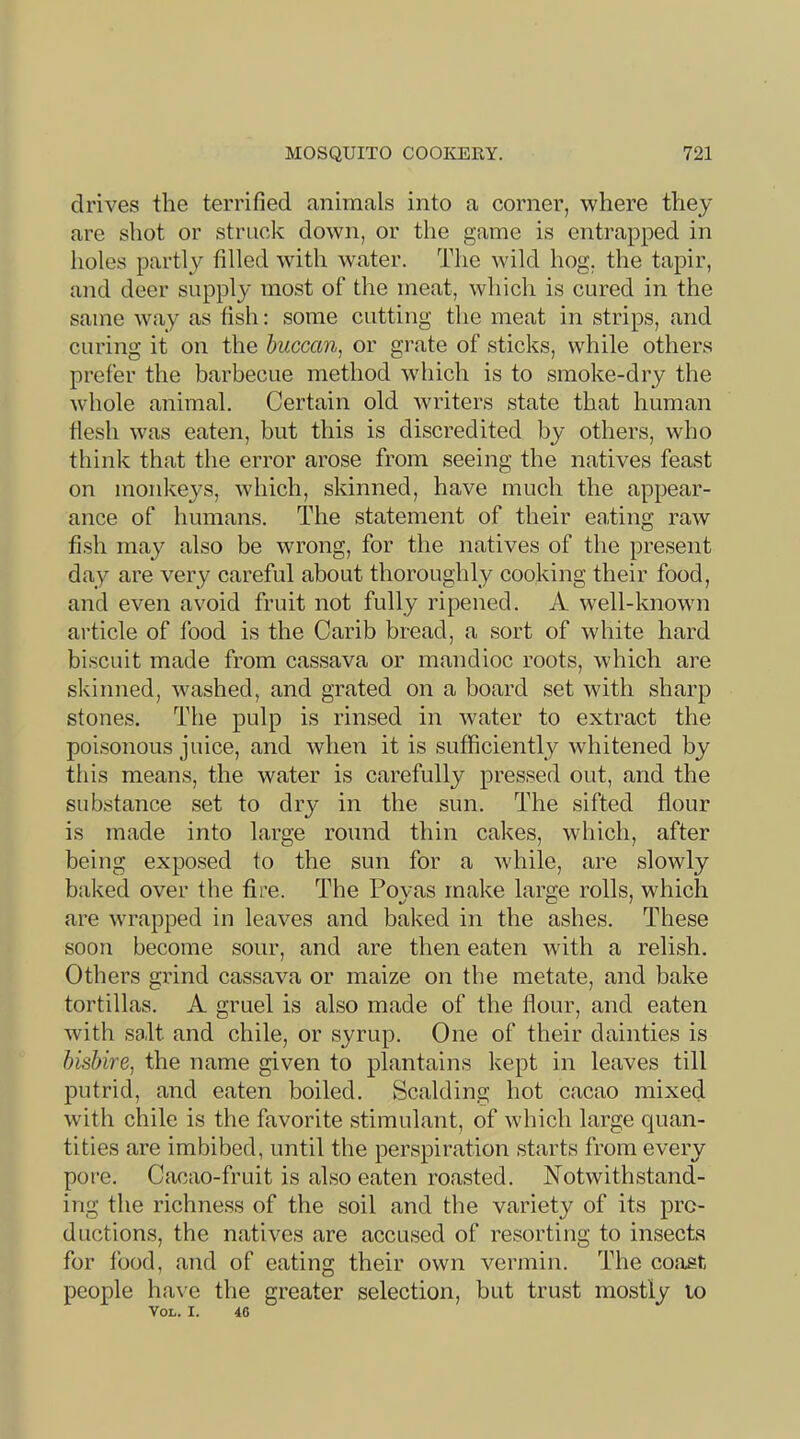 drives the terrified animals into a corner, where they are shot or struck down, or the game is entrapped in holes partly filled with water. The wild hog. the tapir, and deer supply most of the meat, which is cured in the same way as fish: some cutting the meat in strips, and curing it on the huccan^ or grate of sticks, while others prefer the barbecue method which is to smoke-dry the whole animal. Certain old writers state that human flesh was eaten, but this is discredited by others, who think that the error arose from seeing the natives feast on monkeys, which, skinned, have much the appear- ance of humans. The statement of their eating raw fish may also be wrong, for the natives of the present day are very careful about thoroughly cooking their food, and even avoid fruit not fully ripened. A well-knowui article of food is the Carib bread, a sort of white hard biscuit made from cassava or mandioc roots, which are skinned, washed, and grated on a board set with sharp stones. The pulp is rinsed in water to extract the poisonous juice, and when it is sufficiently w'hitened by this means, the water is carefully pressed out, and the substance set to dry in the sun. The sifted flour is made into large round thin cakes, which, after being exposed to the sun for a while, are slowly baked over the fire. The Poyas make large rolls, which are wrapped in leaves and baked in the ashes. These soon become sour, and are then eaten with a relish. Others gxind cassava or maize on the metate, and bake tortillas. A gruel is also made of the flour, and eaten with salt and chile, or syrup. One of their dainties is bisbire, the name given to plantains kept in leaves till putrid, and eaten boiled. Scalding hot cacao mixed with chile is the favorite stimulant, of which large quan- tities are imbibed, until the perspiration starts from every pore. Cacao-fruit is also eaten roasted. Notwithstand- ing the richness of the soil and the variety of its pro- ductions, the natives are accused of resorting to insects for food, and of eating their own vermin. The coast people have the greater selection, but trust mostly to VOL. I. 46