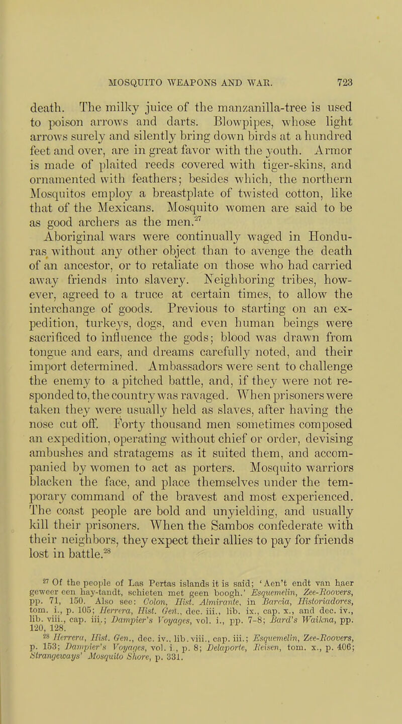 death. The milky juice of the manzanilla-tree is used to poison arrows and darts. Blowpipes, whose light arrows surely and silently bring down birds at a hundred feet and over, are in great favor with the youth. Armor is made of plaited reeds covered with tiger-skins, and ornamented with feathers; besides which, the northern Mosquitos employ a breastplate of twisted cotton, like that of the Mexicans. Mosquito w'omen are said to be as good archers as the men.^'^ Aboriginal wars were continually Avaged in Hondu- ras^ Avithout any other object than to avenge the death of an ancestor, or to retaliate on those Avho had carried aAvay friends into slavery. Neighboring tribes, how- CA^er, agreed to a truce at certain times, to alloAv the interchange of goods. Previous to starting on an ex- pedition, turkeys, dogs, and even human beings were sacrificed to influence the gods; blood Avas drawn from tongue and ears, and dreams carefully noted, and their import determined. Ambassadors Avere sent to challenge the enemy to a pitched battle, and, if they Avere not re- sponded to, the country was ravaged. When prisoners Avere taken they Avere usually held as slaves, after having the nose cut off. Forty thousand men sometimes composed an expedition, operating Avithout chief or order, devising ambushes and stratagems as it suited them, and accom- panied by Avomen to act as porters. Mosquito warriors blacken the face, and place themseh^es under the tem- porary command of the braA^est and most experienced. The coast people are bold and unyielding, and usually kill their prisoners. When the Sambos confederate with their neighbors, they expect their allies to pay for friends lost in battle.^® Of the peo])le of Las Pertas islands it is said; ‘Aen’t endt van haer geweer een hay-taudt, schieten met geen boogh.’ Esquemelin, Zce-Boovers, pp. 71, 150. Also see: Colon, Ilht. Almiranle, in BarvAa, Historiadores, tom. i., p. 105; Ihrrera, Hist. Gen., dec. iii., lib. ix., cap. x., and dec. iv., lib. viii., cap. iii.; Damjner's Voyages, vol. i., pp. 7-8; Bard’s }Vailcna, pp. 120, 128. 28 Herrera, Hist. Gen., dec. iv., lib.viii., cap. iii.; Esquemelin, Zee-Boovers, p. 153; Banipier’s Voyages, vol. i., p. 8; Delaporie, Beisen, tom. x., jd. 406; iStrangewaxjs' Mosquito Shore, p. 331.