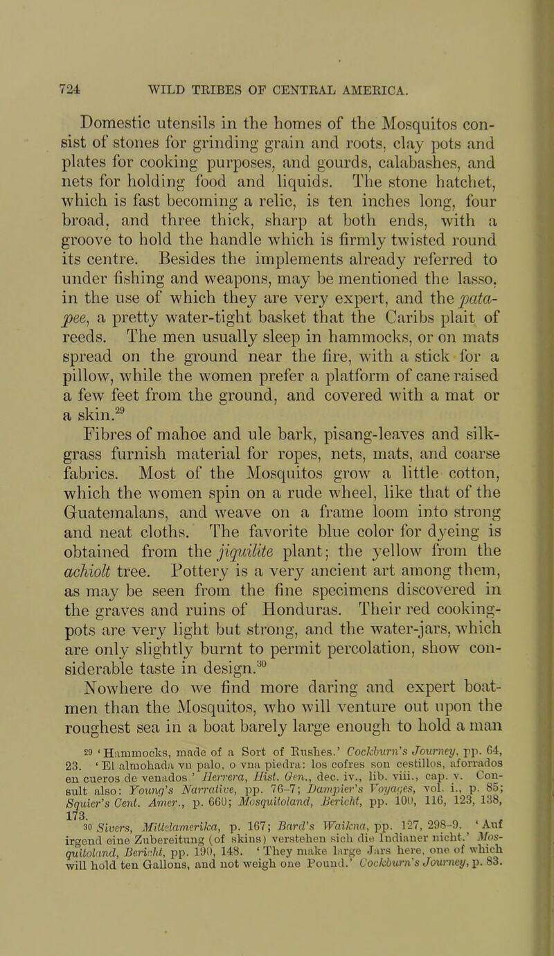 Domestic utensils in the homes of the Mosquitos con- sist of stones for grinding grain and roots, clay pots and plates for cooking purposes, and gourds, calabashes, and nets for holding food and liquids. The stone hatchet, which is fast becoming a relic, is ten inches long, four broad, and three thick, sharp at both ends, with a groove to hold the handle which is firmly twisted round its centre. Besides the implements already referred to under fishing and weapons, may be mentioned the lasso, in the use of which they are very expert, and i\\Q pata- pee, a pretty water-tight basket that the Caribs plait of reeds. The men usually sleep in hammocks, or on mats spread on the ground near the fire, with a stick for a pillow, while the women prefer a platform of cane raised a few feet from the ground, and covered with a mat or a skin.^® Fibres of mahoe and ule bark, pisang-leaves and silk- grass furnish material for ropes, nets, mats, and coarse fabrics. Most of the Mosquitos grow a little cotton, which the women spin on a rude wheel, like that of the Guatemalans, and weave on a frame loom into strong and neat cloths. The favorite blue color for dyeing is obtained from i\\Q iiquilite plant; the yellow from the achiolt tree. Pottery is a very ancient art among them, as may be seen from the fine specimens discovered in the graves and ruins of Honduras. Their red cooking- pots are very light but strong, and the water-jars, which are only slightly burnt to permit percolation, show con- siderable taste in design.™ Nowhere do we find more daring and expert boat- men than the Mosquitos, who will venture out upon the roughest sea in a boat barely large enough to hold a man 29 ‘Hammocks, made of a Sort of Rushes.’ Cockburn's Journey, rp- 64, 23. ‘ El almohadii vu palo, o vna piedra: los cofres sou cestillos, aforrados en cueros de venados ’ Herrera, Hist. Om., dec. iv., lib. viii., cap. v. Con- sult also: Younq's Narrative, pp. 7G-7; TJampier’s Voyaqes, vol. i., p. 85; Squier's Cent. Amer., p. 660; Mosquiloland, Bericht, pp. lOO, 116, 123, 138, 173. 99 Stuer.9, Miildamerika, p. 167; Bard’s IFmfcna, pp. 127,298-9.^ ‘ Auf irgend cine Zubereitung (of skins) verstehen sich die Indianer niclit.’ ^fos- quitolnnd, Berivht, pp. 190, 148. ‘ They make large J.irs here, one of which will hold ten Gallons, and not weigh one Pound.’ Cockburn's Journey, \y. 83.