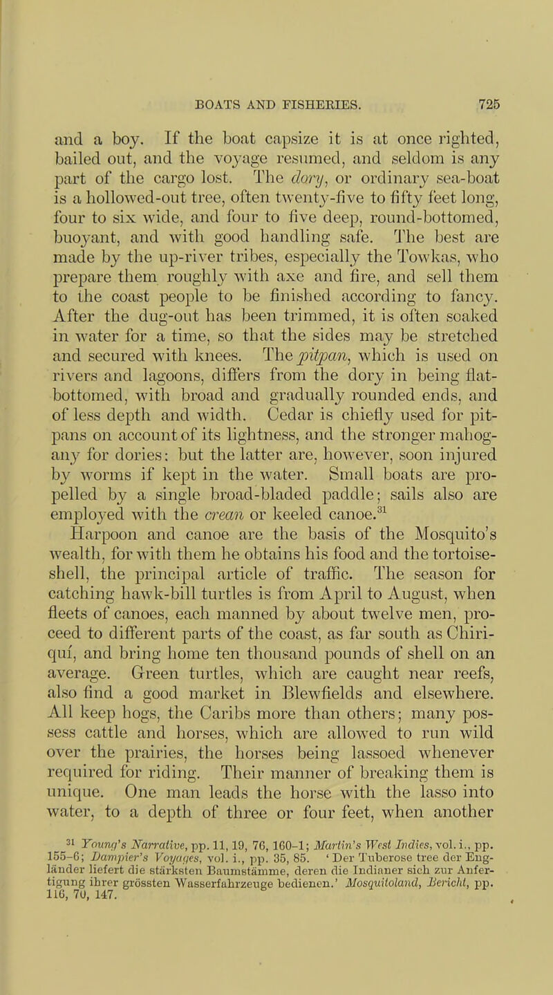 and a boy. If the boat capsize it is at once righted, bailed out, and the voyage resumed, and seldom is any part of the cargo lost. The dory, or ordinary sea-boat is a hollowed-out tree, often twenty-five to fifty feet long, four to six wide, and four to five deep, round-bottomed, buo3’ant, and with good handling safe, ddie best are made by the up-river tribes, especially the Towkas, who prepare them roughly with axe and fire, and sell them to the coast people to be finished according to fancy. After the dug-out has been trimmed, it is often soaked in water for a time, so that the sides may be stretched and secured with knees. The yjzVjoan, which is used on rivers and lagoons, differs from the dory in being flat- bottomed, with broad and gradually rounded ends, and of less depth and width. Cedar is chiefly used for pit- pans on account of its lightness, and the stronger mahog- any for dories; but the latter are, however, soon injured by worms if kept in the water. Small boats are pro- pelled b}^ a single broad-bladed paddle; sails also are emplo^'ed with the crean or keeled canoe.^^ Harpoon and canoe are the basis of the Mosquito’s wealth, for with them he obtains his food and the tortoise- shell, the principal article of traffic. The season for catching hawk-bill turtles is from April to August, when fleets of canoes, each manned by about twelve men, pro- ceed to different parts of the coast, as far south as Chiri- quf, and bring home ten thousand pounds of shell on an average. Green turtles, which are caught near reefs, also find a good market in Blewfields and elsewhere. All keep hogs, the Caribs more than others; many pos- sess cattle and horses, which are allowed to run wild over the prairies, the horses being lassoed whenever required for riding. Their manner of breaking them is unique. One man leads the horse with the lasso into water, to a depth of three or four feet, when another 31 Young's Nan'ative, pp. 11,19, 76, 160-1; Mariin’s West Indies, vol. i., pp. 155-6; Lampier’s Voyages, voJ. i., pp. 35, 85. ‘ Der Tuberose tree der Eng- lander liefert die starksten Banmstamme, deren die Indianer sich zur Anfer- tigung ihrer grossten Wasserfuhrzeuge bediencn.’ Mosquitoland, Hericht, pp. 116, 7U, 147.