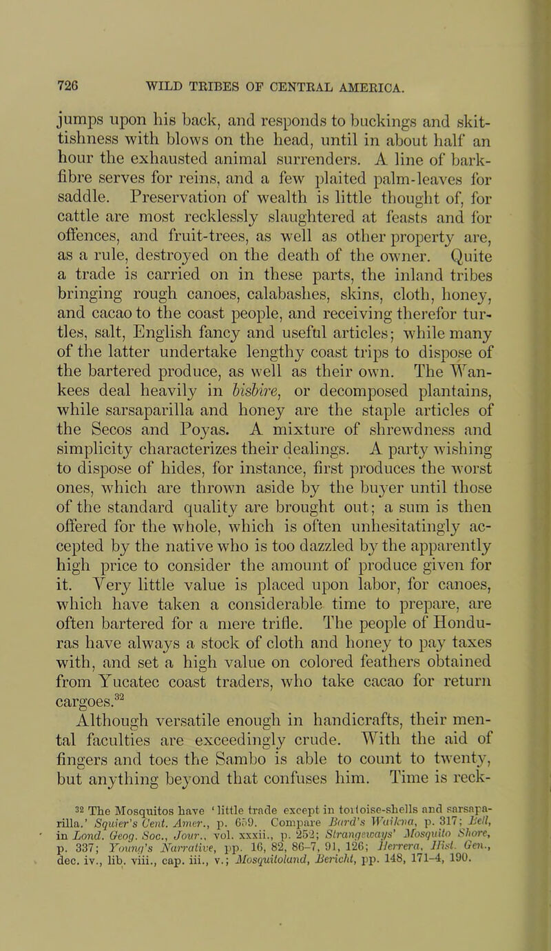 jumps upon liis back, and responds to buckings and skit- tisliness with blows on the head, until in about half an hour the exhausted animal surrenders. A line of bark- fibre serves for reins, and a few plaited palm-leaves for saddle. Preservation of wealth is little thought of, for cattle are most recklessly slaughtered at feasts and for offences, and fruit-trees, as well as other property are, as a rule, destroyed on the death of the owner. Quite a trade is carried on in these parts, the inland tribes bringing rough canoes, calabashes, skins, cloth, honey, and cacao to the coast people, and receiving therefor tur- tles, salt, English fancy and useful articles; while many of the latter undertake lengthy coast trips to dispose of the bartered produce, as well as their own. The Wan- kees deal heavily in Usbire, or decomposed plantains, while sarsaparilla and honey are the staple articles of the Secos and Poyas. A mixture of shrewdness and simplicity characterizes their dealings. A party wishing to dispose of hides, for instance, first produces the worst ones, which are thrown aside by the buyer until those of the standard quality are brought out; a sum is then offered for the whole, which is often unhesitatingly ac- cepted by the native who is too dazzled b}^ the apparently high price to consider the amount of produce given for it. Very little value is placed upon labor, for canoes, which have taken a considerable time to prepare, are often bartered for a mere trifle. The people of Hondu- ras have always a stock of cloth and honey to pay taxes with, and set a high value on colored feathers obtained from Yucatec coast traders, who take cacao for return cargoes.®^ Although versatile enough in handicrafts, their men- tal faculties are exceedingly crude. With the aid of fingers and toes the Sambo is able to count to twenty, but anything beyond that confuses him. Time is reck- 32 The Mosquitos have ‘ little trade except in toiloi.se-shells and sarsapa- rilla.’ Squier’s Cent, Amcr., p. GcO. Compare Bard's Wuilcna, p. 317; Rc//, in Bond. Oeog. Soc., Jovr., vol. xxxii., p. 252; Slrangetoai/s’ Mosquito Shore, p. 337; Young’s mirrative, pp. 10, 82, 86-7, 91, 126; Herrera^ JILst. Gen., dec. iv., lib. viii., cap. iii., v.; Mosquitoland, Bericht, pp. 148, 171-4, 190.