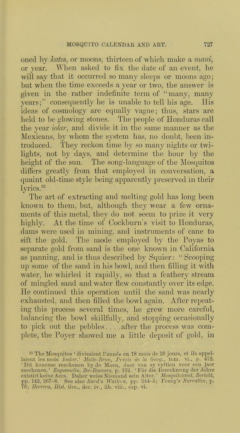 oned by hates^ or moons, thirteen of which make a mani, or year. When asked to fix the date of an event, he will say that it occurred so many sleeps or moons ago; but Avhen the time exceeds a year or two, the answer is given in the rather indefinite term of “many, many years;” consequently he is unable to tell his age. His ideas of cosmology are equally vague; thus, stars are held to be glowing stones. The people of Honduras call the year iolar^ and divide it in the same manner as the Mexicans, by whom the system has, no doubt, been in- troduced. Idiey reckon time by so many nights or twi- lights, not by da3^s, and determine the hour by the height of the sun. The song-language of the Mosquitos difiers greatly from that employed in conversation, a quaint old-time style being apparently preserved in their lyrics.^^ The art of extracting and melting gold has long been known to them, but, although thej^ wear a few orna- ments of this metal, they do not seem to prize it very highljL At the time of Cockburn’s visit to Honduras, dams were used in mining, and instruments of cane to sift the gold. The mode employed by the Poyas to separate gold from sand is the one known in California as panning, and is thus described by Squier: “Scooping up some of the sand in his bowl, and then filling it with water, he whirled it rapidly, so that a feathery stream of mingled sand and water flew constantly over its edge. He continued this operation until the sand was nearly exhausted, and then filled the bowl again. After repeat- ing this process several times, he grew more careful, balancing the bowl skillfully, and stopping occasionally to pick out the pebbles.... after the process was com- plete, the Poyer showed me a little deposit of gold, in 33 The Mosquitos ‘ divisaient I’anuc'e en 18 mois de 20 jours, et ils appel- laient les mois loalnr.’ Malk-Brun, Freds de la Geog., tom. vi., p. 472. ‘ Dit koiiense reeckenen by de Muen, daer van sy vyftien voor een jaer reeckenen.’ Esquemdin, Zee-Foovers, p. 152. ‘Fiir die Berechnung der Jnhre existirtkeine Aera. Daher weiss Niemaud seiii Alter.’ Mosquitolnnd, Berichl, pp. 142, 267-8. See also Bard's Waila.a, i^p. 244-5; Youiuj's Narrative, p. 76; Herrera, Hist. Gen., dec. iv., lib. viii., cap. vi.