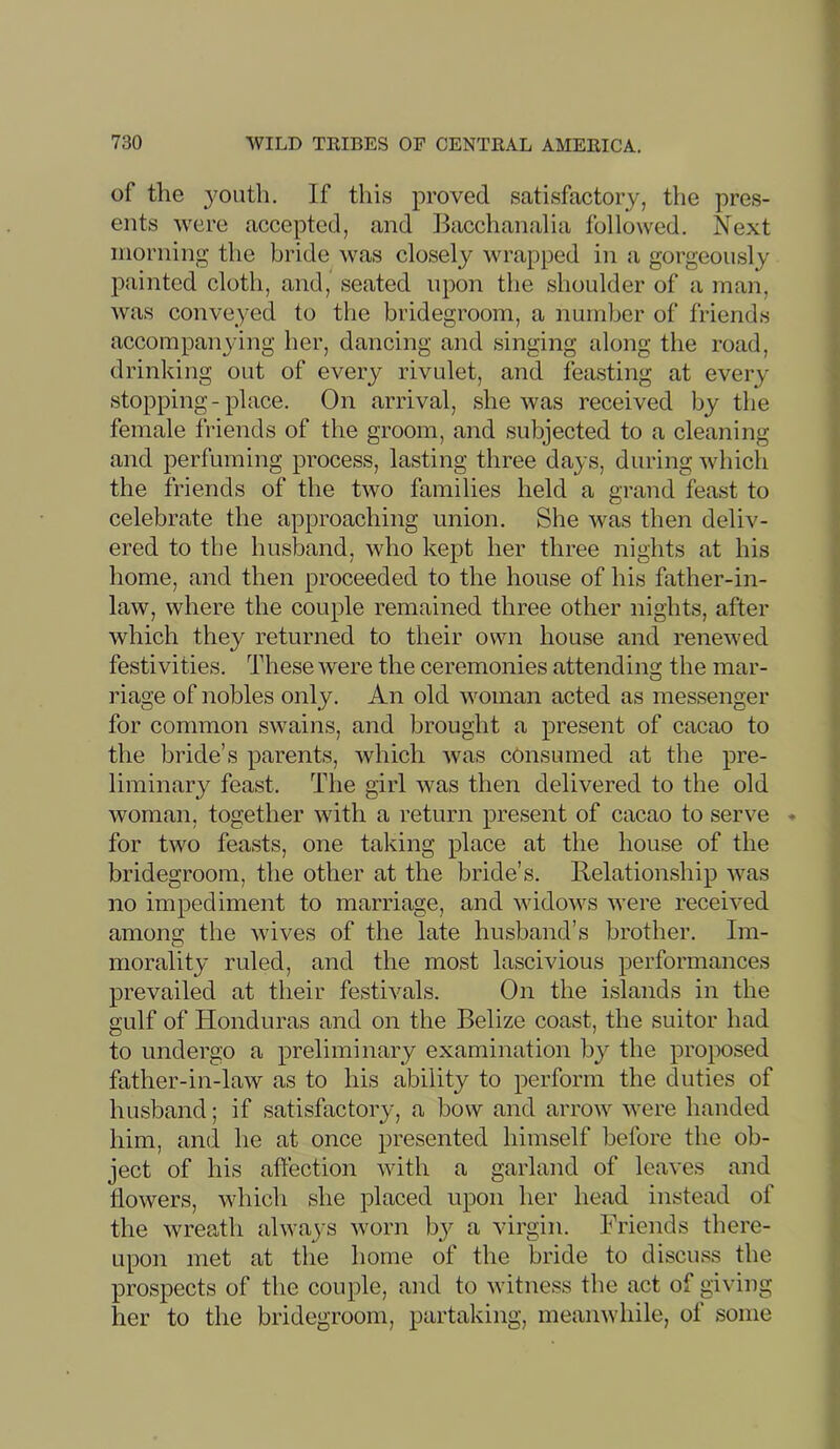 of the youth. If this proved satisfactory, the pres- ents were accepted, and Bacchanalia followed. Next morning the bride was closely wrapped in a gorgeously painted cloth, and, seated upon the shoulder of a man, was conveyed to the bridegroom, a number of friends accompanying her, dancing and singing along the road, drinking out of every rivulet, and feasting at every stopping-place. On arrival, she was received by the female friends of the groom, and subjected to a cleaning and perfuming process, lasting three days, during which the friends of the two families held a grand feast to celebrate the approaching union. She was then deliv- ered to the husband, who kept her three nights at his home, and then proceeded to the house of his father-in- law, where the couple remained three other nights, after which they returned to their own house and renewed festivities. These were the ceremonies attending the mar- riage of nobles only. An old woman acted as messenger for common swains, and brought a present of cacao to the bride’s parents, which was consumed at the pre- liminary feast. The girl was then delivered to the old woman, together with a return present of cacao to serve - for two feasts, one taking place at the house of the bridegroom, the other at the bride’s. Relationship was no impediment to marriage, and widows were received among the wives of the late husband’s brother. Im- morality ruled, and the most lascivious performances prevailed at their festivals. On the islands in the gulf of Honduras and on the Belize coast, the suitor had to undergo a preliminary examination b}^ the proposed father-in-law as to his ability to perform the duties of husband; if satisfactory, a bow and arrow were handed him, an(i he at once presented himself before the ob- ject of his affection with a garland of leaves and flowers, whicli she placed upon her head instead of the wreath always worn by a virgin. Friends there- upon met at the home of the bride to discuss the prospects of the couple, and to witness the act of giving her to the bridegroom, partaking, meanwhile, of some