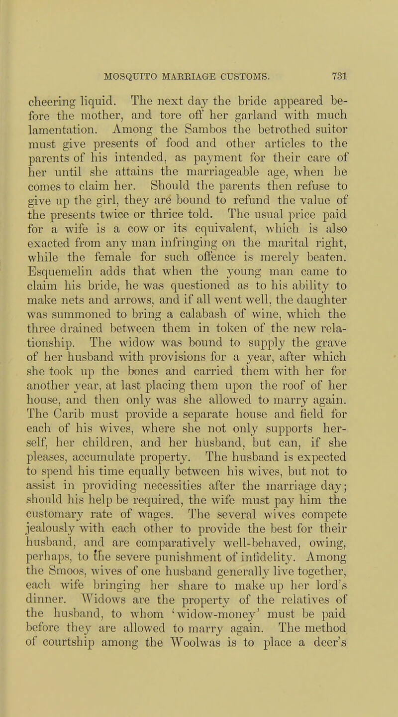 cheering liquid. The next the bride appeared be- fore the mother, and tore oft' her garland Avith much lamentation. Among the Sambos the betrothed suitor must giA^e presents of food and other articles to the parents of his intended, as pay ment for their care of her until she attains the marriageable age, Avhen he conies to claim her. Should the parents then refuse to gh^e up the girl, they are bound to refund the value of the presents t\Auce or thrice told. The usual price paid for a Avife is a coav or its equivalent, Avhich is also exacted from any man infringing on the marital right, AAdiile the female for such oft'ence is merely beaten. Esquemelin adds that Avhen the young man came to claim his bride, he AA^as questioned as to his ability to make nets and arroAvs, and if all Avent AA^ell, the daughter Avas summoned to bring a calabash of Avine, which the three drained between them in token of the neAV rela- tionship. The AvidoAV AA'as bound to supply the grave of her husband Avith provisions for a year, after which she took up the bones and carried them Avith her for another year, at last placing them upon the roof of her house, and then only was she alloAA^ed to marry again. The Carib must provide a separate house and field for each of his Avives, Avhere she not only supports her- self, her children, and her husband, but can, if she pleases, accumulate property. The husband is expected to spend his time equally betAveen his Avives, but not to assist in providing necessities after the marriage day; should his help be required, the Avife must pay him the customary rate of Avages. The several wives compete jealously Avith each other to provide the best for their husband, and are comparatively Avell-behaved, owing, perhaps, to fhe severe punishment of infidelity. Among the Smoos, Avives of one husband generally live together, each Avife bringing her share to make up her lord’s dinner. WidoAvs are the property of the relatiA^es of the husband, to Avhom Svidow-money’ must be paid before they are alloAved to marry again. The method of courtship among the Woolwas is to place a deer’s