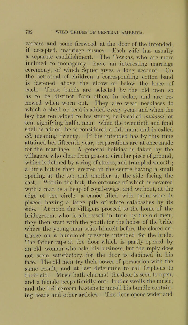 carcass and some firewood at the door of the intended; if accepted, marriage ensues. Each wife has usually a separate establishment. The Towkas, who are more inclined to monogamy, have an interesting marriage ceremony, of which Squier gives a long account. On the betrothal of children a corresponding cotton band is fastened above the elbow or below the knee of each. These bands are selected by the old men so as to be distinct from others in color, and are re- newed when worn out. They also wear necklaces to which a shell or bead is added every year, and when the boy has ten added to his string, he is called miihasal, or ten, signifying half a man; when the twentieth and final shell is added, he is considered a full man, and is called meaning twenty. If his intended has by this time attained her fifteenth year, preparations are at once made for the marriage. A general holiday is taken by the villagers, who clear from grass a circular piece of ground, which is defined by a ring of stones, and trampled smooth; a little hut is then erected in the centre having a small opening at the top, and another at the side facing the east. Within the hut, the entrance of which is covered with a mat, is a heap of copal-twigs, and without, at the edge of the circle, a canoe filled with palm-wine is placed, having a large pile of white calabashes by its side. At noon the villagers proceed to the home of the bridegroom, who is addressed in turn by the old men; the}^ then start with the youth for the house of the bride where the young man seats himself before the closed en- trance on a bundle of presents intended for the bride. The father raps at the door which is partly opened by an old woman who asks his business, but the reply does not seem satisfactory, for the door is slammed in his face. The old men try their power of persuasion with the same result, and at last determine to call Orpheus to their aid. Music hath charms! the door is seen to open, and a female peeps timidly out: louder swells the music, and the bridegroom hastens to unroll his bundle contain- ing beads and other articles. The door opens wider and