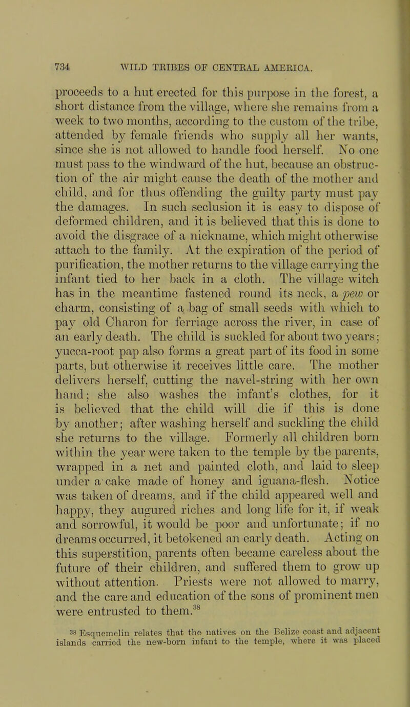 proceeds to <a hut erected for this purpose in the forest, a short distance from the village, where she remains from a week to two months, according to the custom of the tribe, attended by female Iriends who supply all her wants, since she is not allowed to handle food herself. Xo one must pass to the windward of tlie hut, because an obstruc- tion of the air might cause the death of the mother and child, and for thus offending the guilty party must pay the damages. In such seclusion it is easy to dispose of deformed children, and it is believed that this is done to avoid the disgrace of a nickname, which might otherwise attach to the family. At the expiration of the period of purification, the mother returns to the village carrying the infant tied to her back in a cloth. The village witch has in the meantime fastened round its neck, a pew or charm, consisting of a bag of small seeds with which to pay old Charon for ferriage across the river, in case of an early death. The child is suckled for about two }'ears; yucca-root pap also forms a great part of its food in some parts, but otherwise it receives little care. The mother delivers herself, cutting the navel-string with her own hand; she also washes the infant’s clothes, for it is believed that the child will die if this is done by another; after washing herself and suckling the child she returns to the village. Formerly all children born within the year were taken to the temple by the pai’ents, wrapped in a net and painted cloth, and laid to sleep under a'cake made of honey and iguana-flesh. Notice was taken of dreams, and if the child appeared well and happy, they augured riches and long life for it, if weak and sorrowful, it would be poor and unfortunate; if no dreams occurred, it betokened an early death. Acting on this superstition, parents often became careless about the future of their children, and suffered them to groAv up without attention. Friests were not allowed to marry, and the care and education of the sons of prominent men were entrusted to them.®® 38 Esqnemelin relates that the natives on the Belize coast and adjacent islands carried the new-born infant to the temple, where it was placed