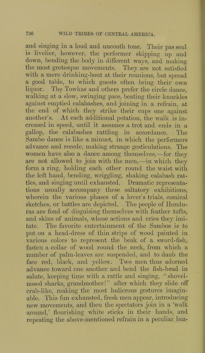 and singing in a loud and uncouth tone. Their pas seul is livelier, however, the performer skipping up and down, bending the body in different ways, and making the most grotesque movements. They are not satisfied with a mere drinking-bout at their reunions, but spread a good table, to which guests often bring their own liquor. The Towkas and others prefer the circle dance, walking at a slow, swinging pace, beating their knuckles against emptied calabashes, and joining in a refrain, at the end of which they strike their cups one against another’s. At each additional potation, the walk is in- creased in speed, until it assumes a trot and ends in a gallop, the calabashes rattling in accordance. The Sambo dance is like a minuet, in which the performers advance and recede, making strange gesticulations. The women have also a dance among themselves,—for they are not allowed to join with the men,—in which they form a ring, holding each other round the waist with the left hand, bending, wriggling, shaking calabash rat- tles, and singing until exhausted. Dramatic representa- tions usually accompany these saltatory exhibitions, wherein the various phases of a lover’s trials, comical sketches, or battles are depicted. The people of Hondu- ras are fond of dis2;uising themselves with feather tufts, and skins of animals, whose actions and cries the}^ imi- tate. The favorite entertainment of the Sambos is to put on a head-dress of thin strips of wood painted in various colors to represent the beak of a sword-fish, fasten a collar of wood round the neck, from which a number of palm-leaves are suspended, and to dauli the face red, black, and yellow. Two men thus adorned advance toward one another and bend the fish-head in salute, keeping time with a rattle and singing, “shovel- nosed sharks, grandmother!” after -which they slide off crab-like, making the most ludicrous gestures imagin- able. This fun exhausted, fresh men appear, introducing new movements, and then the spectators join in a ‘walk around,’ flourishing wdiite sticks in their hands, and repeating the above-mentioned refrain in a peculiar buz-