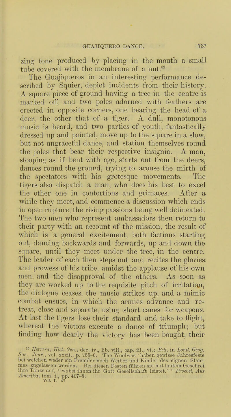 zing tone produced by placing in the mouth a small tube covered with the membrane of a nut.^^ The Guajiqueros in an interesting performance de- scribed by Squier, depict incidents from their history. A square piece of ground having a tree in the centre is marived off, and two poles adorned with feathers are erected in opposite corners, one bearing the head of a deer, the other that of a tiger. A dull, monotonous music is heard, and two parties of youth, fantastically dressed up and painted, move up to the square in a slow, but not ungraceful dance, and station themselves round the poles that bear their respective insignia. A man, stooping as if bent with age, starts out from the deers, dances round the ground, trying to arouse the mirth of the spectators with his grotesque movements. The tigers also dispatch a man, who does his best to excel the other one in contortions and grimaces. After a Avhile they meet, and commence a discussion which ends in open rupture, the rising passions being well delineated. The two men who represent ambassadors then return to their party with an account of the mission, the result of which is a general excitement, both factions starting out, dancing backwards and forwards, up and down the square, until they meet under the tree, in the centre. The leader of each then steps out and recites the glories and prowess of his tribe, amidst the applause of his own men, and the disapproval of the others. As soon as they are worked up to the requisite pitch of irritation, the dialogue ceases, the music strikes up, and a mimic combat ensues, in which the armies advance and re- treat, close and separate, using short canes for weapons. At last the tigers lose their standard and take to flight, whereat the victors execute a dance of triumph; but finding how dearly the victory has been bought, their 39 Herrera, Hist. Gen., dec. iv., lib. viii., cap. iii., vi.; Bell, in Bond. Geog. Son., Jour., vol. xxxii., p. ‘255-G. Tbe Woolwas ‘haben gewisse Jabresfeste bei welchen weder eiu Fremder nocb Weiber und Kinder des eignen Stnni- rae.s zugelassen werdeu. Bei diesen Festen fiihren sie mit lantern Geschrei ibre Tiinze anf, “wobei ihuen ihr Gott Gesellschuft leistet.” ’ Froebel, Aus Amerika, tom. i., pp. 407-8. Vo]. T. 47