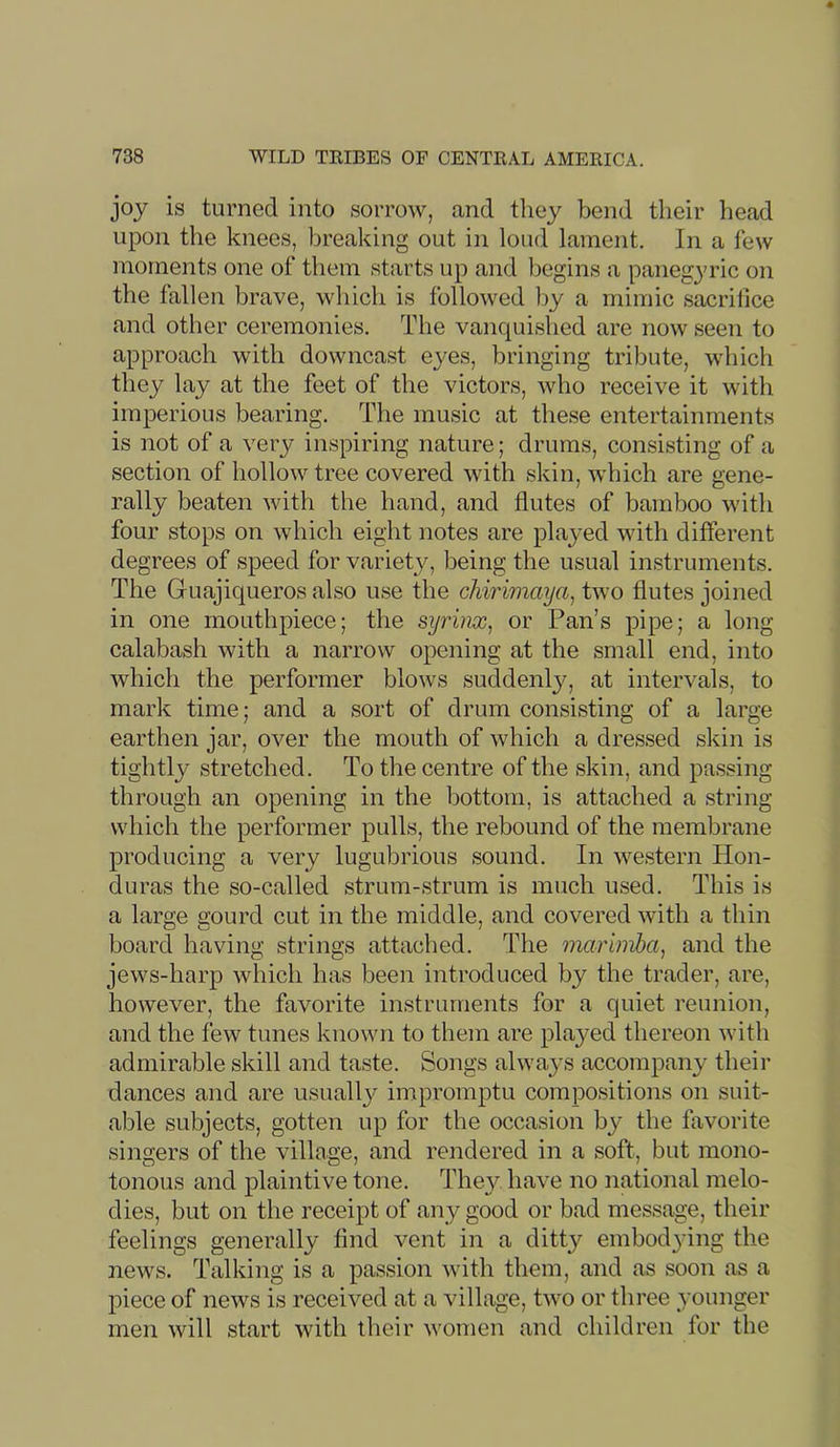 joy is turned into sorrow, and they bend their head upon the knees, breaking out in loud lament. In a few moments one of them starts up and begins a panegyric on the fallen brave, which is followed by a mimic sacriiice and other ceremonies. The vanquished are now seen to approach with downcast eyes, bringing tribute, which they lay at the feet of the victors, Avho receive it with imperious bearing. The music at these entertainments is not of a very inspiring nature; drums, consisting of a section of hollow tree covered with skin, which are gene- rally beaten with the hand, and flutes of bamboo with four stops on which eight notes are played with different degrees of speed for variety, being the usual instruments. The Guajiqueros also use the chirimaya^ two flutes joined in one mouthpiece; the syrinx, or Pan’s pipe; a long calabash with a narrow opening at the small end, into which the performer blows suddenly, at intervals, to mark time; and a sort of drum consisting of a large earthen jar, over the mouth of which a dressed skin is tightly stretched. To the centre of the skin, and passing through an opening in the bottom, is attached a string which the performer pulls, the rebound of the membrane producing a very lugubrious sound. In western Hon- duras the so-called strum-strum is much used. This is a large gourd cut in the middle, and covered with a thin board having strings attached. The marimba, and the jews-harp which has been introduced by the trader, are, however, the favorite instruments for a quiet reunion, and the few tunes known to them are played thereon with admirable skill and taste. Songs always accompany their dances and are usuall}^ impromptu compositions on suit- able subjects, gotten up for the occasion bj^ the favorite singers of the village, and rendered in a soft, but mono- tonous and plaintive tone. The}^ have no national melo- dies, but on the receipt of any good or bad message, their feelings generally find vent in a ditty embod3’ing the news. Talking is a passion with them, and as soon as a piece of news is received at a village, two or three younger men will start with their women and children for the