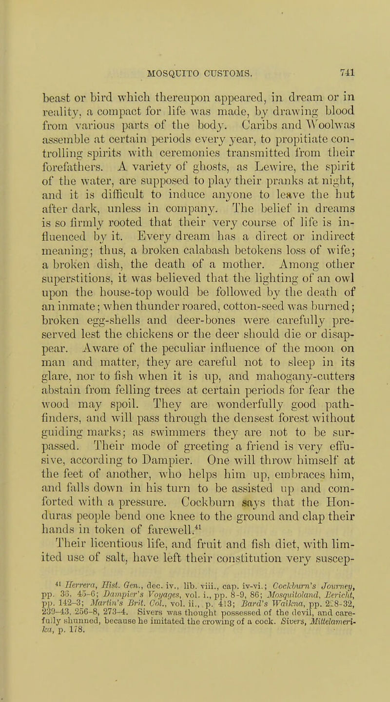 beast or bird which thereupon appeared, in dream or in reality, a compact for life was made, by drawing blood from various parts of the body. Caribs and A\molwas assemble at certain periods every 3'ear, to propitiate con- trolling spirits with ceremonies transmitted from their forefathers. A variety of ghosts, as Lewire, the spirit of the water, are supposed to play their pranks at night, and it is difficult to induce anyone to leave the hut after dark, unless in company. The belief in dreams is so firmly rooted that their very course of life is in- fluenced by it. Every dream has a direct or indirect meaning; thus, a broken calabash betokens loss of wife; a broken dish, the death of a mother. Among other superstitions, it was believed that the lighting of an owl upon the house-top would be followed by the death of an inmate; when thunder roared, cotton-seed Avas burned; broken egg-shells and deer-bones were carefully pre- served lest the chickens or the deer should die or disap- pear. Aware of the peculiar influence of the moon on man and matter, they are careful not to sleep in its glare, nor to fish when it is up, and mahogany-cutters abstain from felling trees at certain periods for fear the wood may spoil. They are Avonderfully good path- finders, and will pass through the densest forest without guiding marks; as swimmers they are not to be sur- passed. Their mode of greeting a friend is very effu- sive, according to Dampier. One will throAv himself at the feet of another, who helps him up, embraces him, and falls down in his turn to be assisted up and com- forted with a pressure. Cockburn says that the Hon- duras people bend one knee to the ground and clap their hands in token of farewell.^^ Their licentious life, and fruit and fish diet, Avith lim- ited use of salt, have left their constitution very suscep- Herrera, Hist. Gen., dec. iv., lib. A’iii., cap. iv-vi.; Cockburn’s Journey, pp. 33, 4.5-6; Dampier’s Voyages, vol. i., pp. 8-9, 86; Mosquiloland, Bericfit, pp. 142-3j Martin’s Brit. Col., vol. ii., p. 413; Bard’s Waikna, pp. 2i8-32, 239-43. 25G-8, 273-4. Sivers was thought possessed of the devil, and care- fully shunned, because he imitated the crowing of a cock. Sivers, Miltelamerx- ka, p. 178.