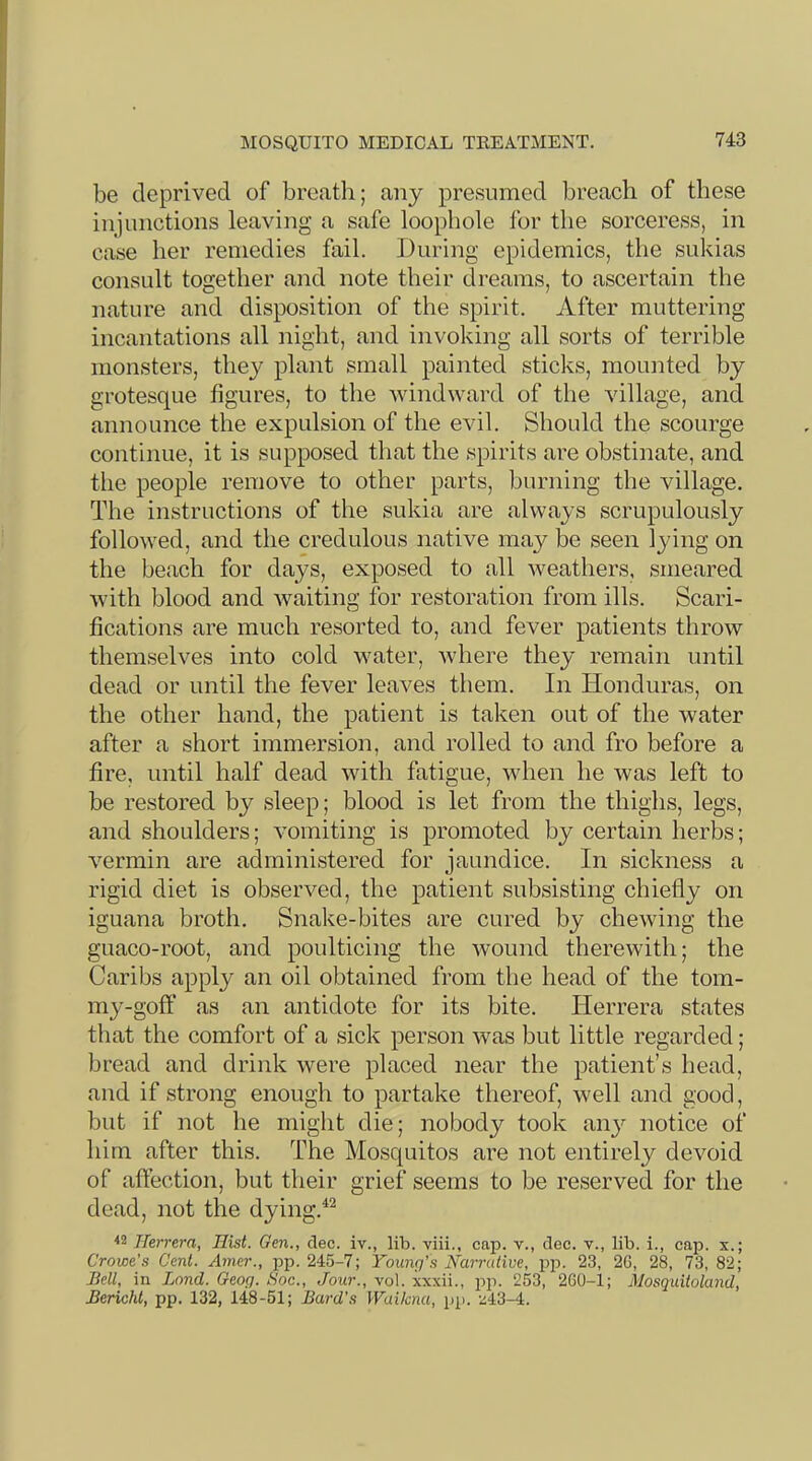 MOSQUITO MEDICAL TREATMENT. be deprived of breath; any presumed breach of these injunctions leaving a safe loophole for the sorceress, in case her remedies fail. During epidemics, the sukias consult together and note their dreams, to ascertain the nature and disposition of the spirit. After muttering incantations all night, and invoking all sorts of terrible monsters, thej^ plant small painted sticks, mounted by grotesque figures, to the windward of the village, and announce the expulsion of the evil. Should the scourge continue, it is supposed that the spirits are obstinate, and the people remove to other parts, burning the village. The instructions of the sukia are always scrupulously followed, and the credulous native may be seen lying on the beach for days, exposed to all weathers, smeared with blood and Avaiting for restoration from ills. Scari- fications are much resorted to, and fever patients throw themselves into cold water, Avhere they remain until dead or until the fever leaves them. In Honduras, on the other hand, the patient is taken out of the water after a short immersion, and rolled to and fro before a fire, until half dead with fatigue, when he was left to be restored by sleep; blood is let from the thighs, legs, and shoulders; A’omiting is promoted by certain herbs; vermin are administered for jaundice. In sickness a rigid diet is observed, the patient subsisting chiefly on iguana broth. Snake-bites are cured by chewing the guaco-root, and poulticing the wound therewith; the Caribs apply an oil obtained from the head of the tom- my-goff as an antidote for its bite. Herrera states that the comfort of a sick person was but little regarded; bread and drink Avere placed near the patient’s head, and if strong enough to partake thereof, Avell and good, but if not he might die; nobody took an}'- notice of him after this. The Mosquitos are not entirely de\^oid of affection, but their grief seems to be reserved for the dead, not the dying.^^ ■*2 ITerrera, Hist. Gen., dec. iv., lib. viii., cap. v., dec. v., lib. i., cap. x.; Crowe’s Cent. Ainer., pp. 245-7; Younq's Narrutive, pp. 23, 2G, 28, 73, 82; Bell, in Land. Geog. Soc., Jour., vol. xxxii., pp. 253, 2G0-i; Mosquitoland, Bericht, pp. 132, 148-51; Bard's Waiknu, pp. z43-4.