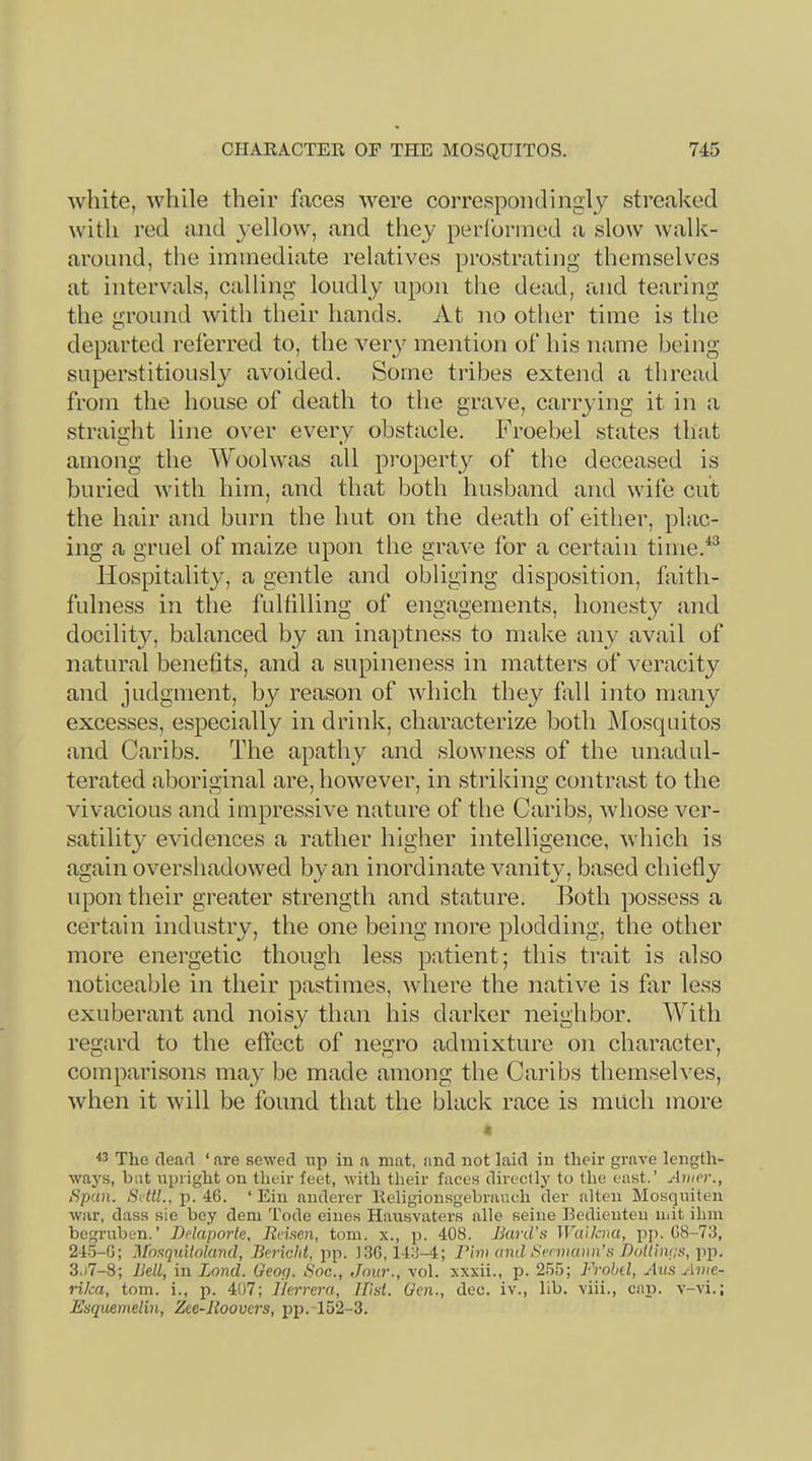 white, while their faces were correspondingly streaked with red and yellow, and they perlbrined a slow walk- aroinid, the immediate relatives prostrating themselves at intervals, calling loudly upon the dead, and tearing the ground with their hands. At no other time is the departed referred to, the very mention of his name being superstitioLisly avoided. Some tribes extend a thread from the house of death to the grave, carrying it in a straight line over every obstacle. Froebel states that among the Woolwas all property of the deceased is buried with him, and that both husband and wife cut the hair and burn the hut on the death of either, plac- ing a gruel of maize upon the grave for a certain time.^^ Hospitality, a gentle and obliging disposition, faith- fulness in the fulfilling of engagements, honesty and docilit}^, balanced by an inaptness to make any avail of natural benefits, and a supineness in matters of veracity and judgment, by reason of which they fall into many excesses, especially in drink, characterize both jMosquitos and Caribs. The apathy and slowness of the unadul- terated aboriginal are, however, in striking contrast to the vivacious and impressive nature of the Caribs, whose ver- satility evidences a rather higher intelligence, which is again overshadowed by an inordinate vanity, based chiefly upon their greater strength and stature. Both possess a certain industry, the one being more plodding, the other more energetic though less patient; this trait is also noticeable in their pastimes, where the native is flir less exuberant and noisy than his darker neighbor. With regard to the effect of negro admixture on character, comparisons may be made among the Caribs themselves, when it will be found that the black race is much more The clearl ‘ are sewed iip in a mat, and not laid in their grave length- ways, but npright on their feet, with their faces directly to the east.’ Atiier., Span. SdtL, p. 46. ‘ Ein anderer Eeligionsgebraneh der alten Mosqniten war, dass sie bey dem Tode eines Hausvaters allc seine Eedienten mit ihin begruben.’ Delaporle. Rviam, tom, x., p. 408. Bard’s WaUcna, pp. 68-73, 24-5-6; Mosquiloland, Bericid, pp. 136,143-4; Bim and Sermann’s Dotlin<:s, pp. 3,i7-8; Bell, in Land. Geoc/. Soc., Jour., vol. xxxii., p. 2.55; Frobd, Aus Ante- rika, tom. i., p. 407; Herrera, Hist. Gen., dec. iv., lib. viii., cap. v-vi.; Esquemelin, Zec-lioovers, pp.T52-3.