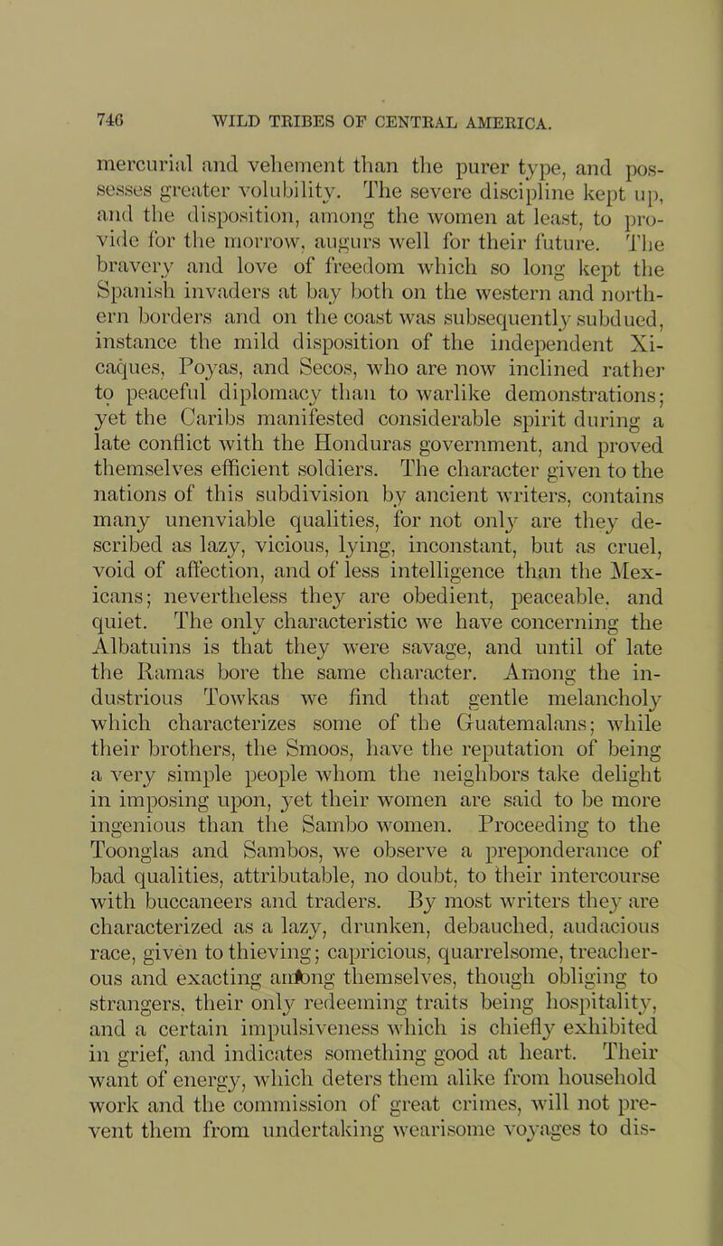 mercurijil and vehement than the purer type, and pos- sesses greater volubility. The severe discipline kept up, and the disposition, among the women at least, to pro- vide for the morrow, augurs well for their future. The bravery and love of freedom which so long kept the Spanish invaders at hay both on the western and north- ern borders and on the coast was subsequently subdued, instance the mild disposition of the independent Xi- caques, Poyas, and Secos, who are now inclined rather to peaceful diplomacy than to warlike demonstrations; yet the Caribs manifested considerable spirit during a late conflict with the Honduras government, and proved themselves efficient soldiers. The character given to the nations of this subdivision by ancient writers, contains many unenviable qualities, for not onlj- are they de- scribed as lazy, vicious, lying, inconstant, but as cruel, void of affection, and of less intelligence than the Mex- icans; nevertheless they are obedient, peaceable, and quiet. The only characteristic we have concerning the Albatuins is that they w'ere savage, and until of late the Ramas bore the same character. Amono- the in- o dustrious Towkas we find that gentle melancholy which characterizes some of the Guatemalans; while tlieir brothers, the Smoos, have the reputation of being a very simple people whom the neighbors take delight in imposing upon, yet their women are said to be more ingenious than the Sambo women. Proceeding to the Toongias and Sambos, we observe a preponderance of bad qualities, attributable, no doubt, to their intercourse with buccaneers and traders. By most writers they are characterized as a lazy, drunken, debauched, audacious race, given to thieving; capricious, quarrelsome, treacher- ous and exacting ariA)iig themselves, though obliging to strangers, their only redeeming traits being hospitality, and a certain impulsiveness which is chiefly exhibited in grief, and indicates something good at heart. Their want of energy, which deters them alike from household work and the commission of great crimes, will not pre- vent them from undertaking wearisome voyages to dis-