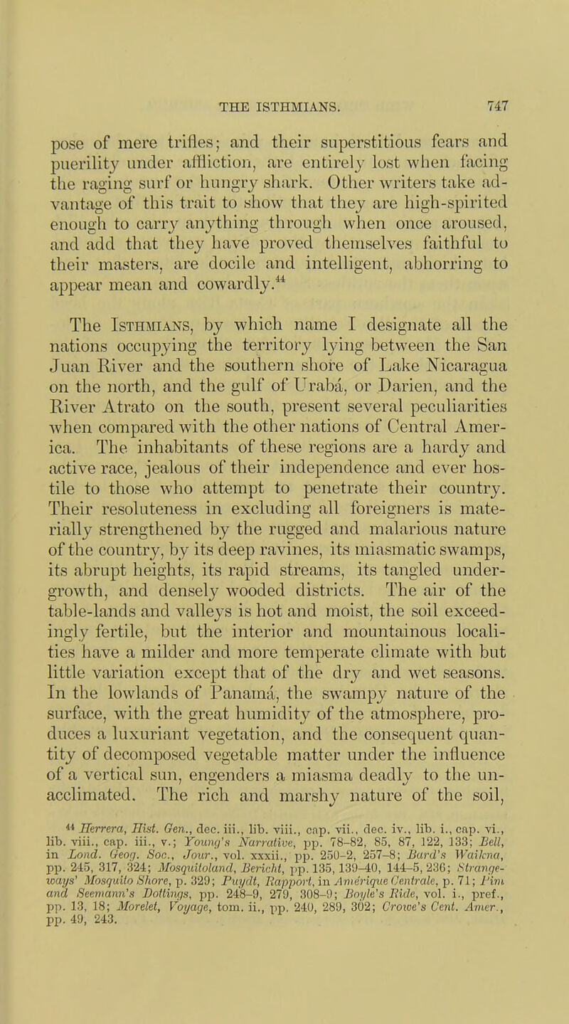 pose of mere trifles; and tlieir superstitious fears and puerilit}^ under aflliction, are entirely lost when facing the raging surf or hungiy shark. Other writers take ad- vantage of this trait to show that they are high-spirited enougti to carry anything through when once aroused, and add that they have proved themselves faithful to their masters, are docile and intelligent, abhorring to a^ipear mean and cowardly.^ The Isthmians, by which name I designate all the nations occupying the territory Ijdng between the San Juan River and the southern shore of Lake Nicaragua on the north, and the gulf of LL’aba, or Darien, and the River Atrato on the south, present several peculiarities Avhen compared with the other nations of Central Amer- ica. The. inhabitants of these regions are a hardy and active race, jealous of their independence and ever hos- tile to those who attempt to penetrate their country. Their resoluteness in excluding all foreigners is mate- rially strengthened by the rugged and malarious nature of the country, by its deep ravines, its miasmatic swamps, its abrupt heights, its rapid streams, its tangled under- growth, and densely wooded districts. The air of the table-lands and valleys is hot and moist, the soil exceed- ingly fertile, but the interior and mountainous locali- ties have a milder and more temperate climate with but little variation except that of the diy and wet seasons. In the lowlands of Panama, the swampy nature of the surface, with the great humidity of the atmosphere, pro- duces a luxuriant vegetation, and the consec|uent quan- tity of decomposed vegetable matter under the influence of a vertical sun, engenders a miasma deadly to the un- acclimated. The rich and marshy nature of the soil, Ilerrera, Hist. Gen., dec. iii., lib. viii., cnp. vii., dec. iv., lib. i., cap. vi., lib. viii., cap. iii., v.; Toum/’s Narrative, pp. 78-82, 85, 87, 122, 133; Bell, in Land. Geog. Soc., Jour., vol. xxxii., pp. 250-2, 257-8; Bard's Wailcna, pp. 245, 317, 324; Mosquiloland, Bericht, jip. 135,130-40, 144-5, 23G; Slrange- loays’ Mosquito Shore, p. 329; Puydt, Rapporl, in Amerique Oenirale, p. 71; I'im and Seeniann's Boltings, iip. 248-0, 279, 308-9; Boyle's Bide, vol. i., pref., pp. 13, 18; Morelet, Voyage, tom. ii., pp, 240, 289, 302; Croice's Cent. Amer., pp. 49, 243.