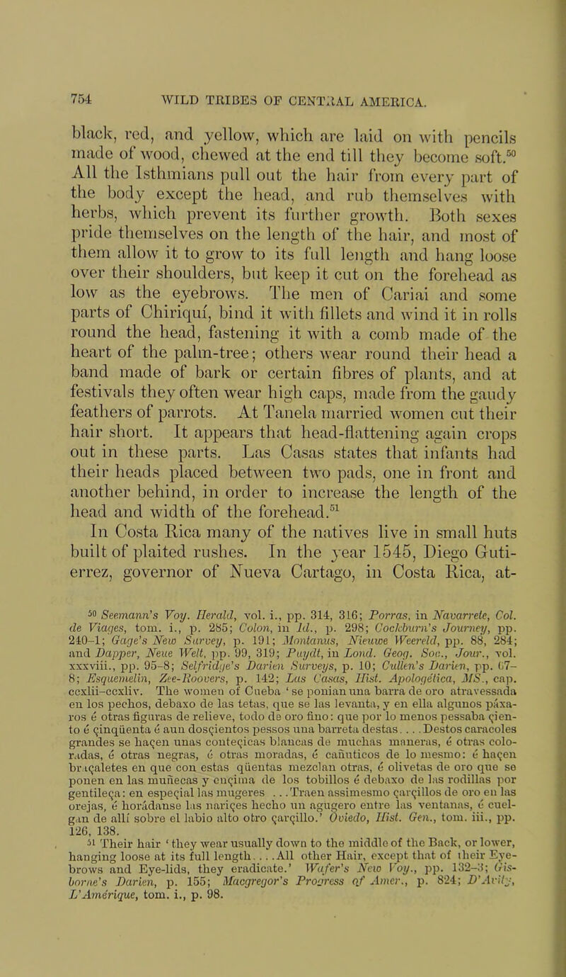 black, red, and yellow, which are laid on with pencils made of wood, chewed at the end till they become soft.“ All the Isthmians pull out the hair from every part of the body except the head, and rub themselves with herbs, which prevent its further growth. Both sexes pride themselves on the length of the hair, and most of them allow it to grow to its full length and hang loose over their shoulders, but keep it cut on the forehead as low as the eyebrows. The men of Cariai and some parts of Chiriquf, bind it with fillets and wind it in rolls round the head, fastening it Avith a comb made of the heart of the palm-tree; others wear round their head a band made of bark or certain fibres of plants, and at festivals they often Avear high caps, made from the gaudy feathers of parrots. At Tanela married Avomen cut their hair short. It appears that head-flattening again crops out in these parts. Las Casas states that infants had their heads placed betAveen Iaa'o pads, one in front and another behind, in order to increase the length of the head and Avidth of the forehead. In Costa Rica many of the natives liA^e in small huts built of plaited rushes. In the } ear 1545, Diego Guti- errez, governor of JSTueva Cartago, in Costa Rica, at- Seemann’s Voy. Herald, vol. i., pp. 314, 316; Forms, in Navarreie, Col. de Viages, tom. i., p. 285; Colon, in Id., p. 298; Cockhurn's Journey, pp. 240-1; Gage’s New Survey, p. 191; Monlanus, Nieuwe Weereld, pp. 88, 284; and Dapper, Neue Welt, pp. 99, 319; Paydt, in Land. Geog. Soc., Jour., vol. xxxviii., jjp. 95-8; Selfridge’s Darien Surveys, p. 10; Cullen’s Darien, pp. 07- 8; Esquemelin, Zee-Roovers, p. 142; Las Casas, Hist. Apologetica, JIS., cap. ccxlii-ccxliv. The women of Cneba ‘ se ponianiina barra de oro atravessada en los pechos, debaxo de las tetas, que se las levanta, y en ella algiinos j^axa- ros e otras fignras de relieve, todo de oro lino: que por lo menos pessaba <;ien- to e (jinqiienta e aun dosqientos pessos uua bai’reta destas.... Destos caracoles grandes se ha^en nnas conteqicas blaucas de muchas maneras, e otras colo- radas, e otras negras, 6 otras moradas, e cannticos de lo mesmo: e haqen br.Kjaletes en que con estas qiieutas mezclan otras, e olivetas de oro que se ponen en las munecas y euqima de los tobillos e debaxo de las rodillas por gentileqa: en espe<;ial las mugeres .. .Traen assimesmo Qarqillos de oro en las orejas, e horadanse las naricjes hecho un agugero entre las ventanas, e cuel- gan de alii sobre el labio alto otro (jarcjillo.’ Oviedo, Hist. Gen., tom. iii., pp. 126, 138. 51 Their hair ‘ they wear usually down to the middle of the Back, or lower, hanging loose at its full length... .All other Hair, except that of iheir Eye- brows and Eye-lids, they eradicate.’ Wafer’s Neio Voy., pp. 132-3; Gis- borne’s Darien, p. 155; Macgregor's Progress of Amer., p. 824; D’Avity, L’Amerique, tom. i., p. 98.