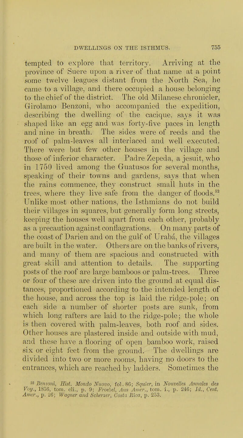 tempted to explore that territory. Arriving at the province of Suere upon a river of that name at a point some twelve leagues distant from the North Sea, he came to a village, and there occupied a house belonging to the chief of the district. The old Milanese chronicler, Girolamo Benzoni, who accompanied the expedition, describing the dwelling of the cacique, says it was shaped like an egg and was forty-five paces in length and nine in breath. The sides were of reeds and the roof of palm-leaves all interlaced and well executed. There Avere but few other houses in the village and those of inferior character. Padre Zepeda, a Jesuit, who in 1750 lived among the Guatusos for several months, speaking of their towns and gardens, says that Avhen the rains commence, they construct small huts in the trees, where they live safe from the danger of floods.®^ Unlike most other nations, the Isthmians do not build their villages in squares, but generallj^ form long streets, keeping the houses well apart from each other, probably as a precaution against conflagrations. On many parts of the coast of Darien and on the gulf of Uraba, the villages are built in the water. Others are on the banks of rivers, and many of them are spacious and constructed with great skill and attention to details. The supporting posts of the roof are large bamboos or palm-trees. Three or four of these are driven into the ground at equal dis- tances, proportioned according to the intended length of the house, and across the top is laid the ridge-pole; on each side a number of shorter posts are sunk, from which long rafters are laid to the ridge-pole; the whole is then covered with palm-leaves, both roof and sides. Other houses are plastered inside and outside with mud, and these have a flooring of open bamboo work, raised six or eight feet from the ground. The dwellings are divided into two or more rooms, having no doors to the entrances, which are reached by ladders. Sometimes the Benzoni, Hist. Mondo Nuovo, fol.SG; Squkr, in Nouvellea Annales des Voy., 185G, tom. cli., p. 9; Froebel, ylu.s Amer., tom. i., p. 24G; Id., Cent. Amer., p. 2G; Wagner and Scherzer, Costa Kica, p. 253.