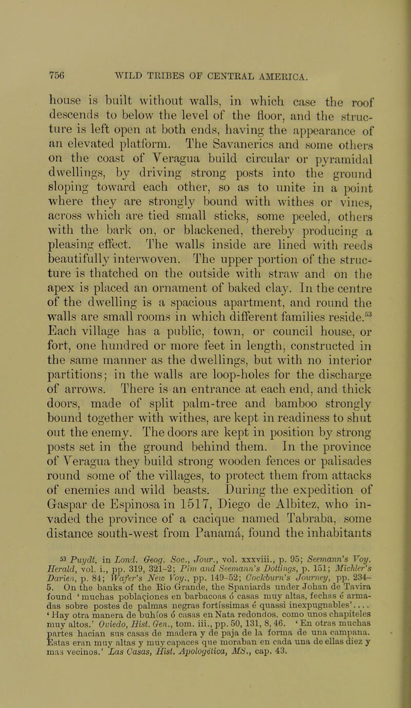 house is built without walls, in which case the roof descends to below the level of the tloor, and the struc- ture is left open at both ends, having the appearance of an elevated platibrm. The Savanerics and some otliers on the coast of Veragua build circular or pyramidal dwellings, by driving strong posts into the ground sloping toward each other, so as to unite in a point where they are strongly bound with withes or vines, across which are tied small sticks, some peeled, others with the bark on, or bhickened, thereby producing a pleasing effect. The walls inside are lined with reeds beautifully interwoven. The upper portion of the struc- ture is thatched on the outside with stra-w and on the apex is placed an ornament of baked clay. In the centre of the dwelling is a spacious apartment, and round the walls are small rooms in which different families reside.®^ Each village has a public, town, or council house, or fort, one hundred or more feet in length, constructed in the same manner as the dwellings, but with no interior partitions; in the walls are loop-holes for the discharge of arrows. There is an entrance at each end, and thick doors, made of split palm-tree and bamboo strongly bound together with withes, are kept in readiness to shut out the enemy. The doors are kept in position by strong posts set in the ground behind them. In the province of Yeragua they build strong wooden fences or palisades round some of the villages, to protect them from attacks of enemies and wild beasts. During the expedition of Gaspar de Espinosa in 1517, Diego de Albitez, who in- vaded the province of a cacique named Tabraba, some distance south-west from Panama, found the inhabitants 53 Puydt, in Land. Geog. Soc., Jour., vol. xxxviii., p. 95; Seemann’s Voy. Herald, vol. i., pp. 319, 321-2; Pirn and Seemann’s Dotiings, p. 151; Michler’s Darien, p. 81; Wafer's New Voy., pp. 149-52; Gockburn’s Journey, pp. 234- 6. On the banks of the Rio Grande, the Spaniards under Johan de Tavira found ‘ muchas pobla(;iones en harbacoas o casus muy altas, fechas e arma- das sobre postes de palmas negras fortissimas e quassi inexpugnables’ ‘ Hay otra manera de buhios d casas enNata redonrlos, como unos chapiteles muy altos.’ Oviedo, Hist. Gen., tom. hi., pp. 50, 131, 8,46. ‘ En otras muchas partes hacian sus casas de madera y de paja de la forma de una campaiia. Estas eran muy altas y muy capaces qne morabau en cada una de ellas diez y mas vecinos.’ Las Casas, Hist, Apoloyetica, MS,, cap. 43.