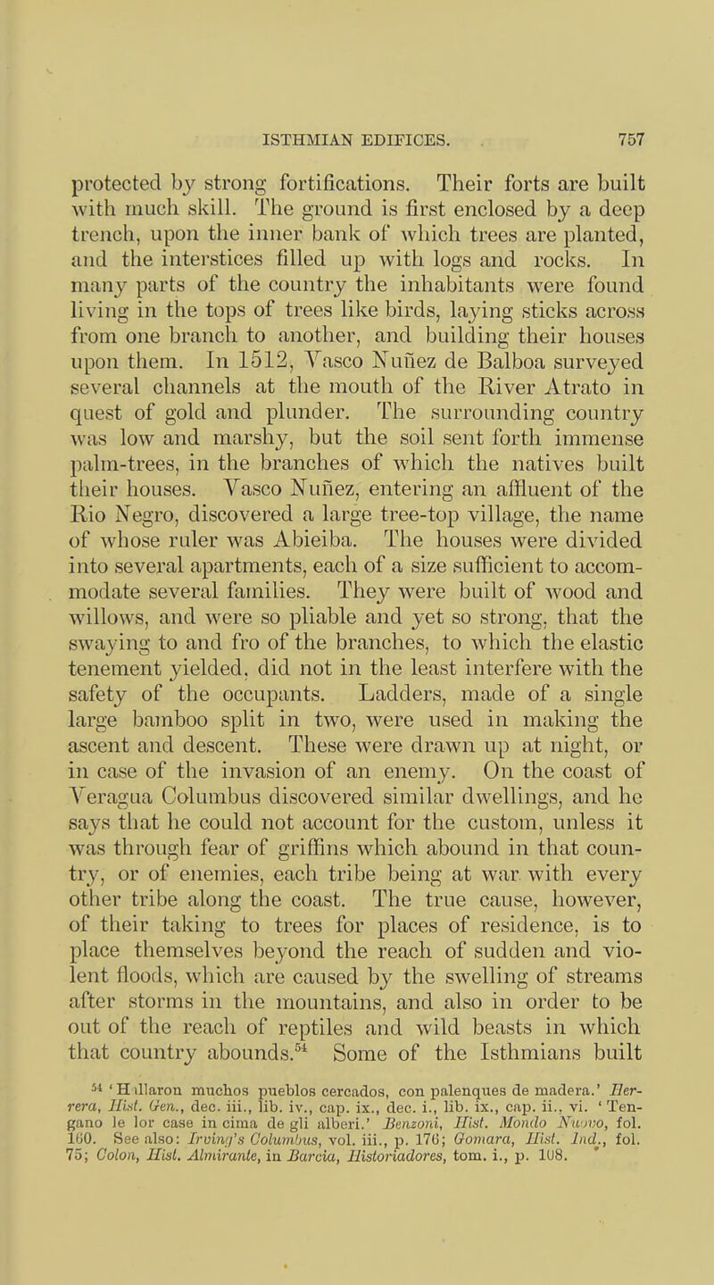 protected by strong fortifications. Their forts are built with much skill. The ground is first enclosed by a deep trench, upon the inner bank of Avhich trees are planted, and the interstices filled up with logs and rocks. In many parts of the country the inhabitants were found living in the tops of trees like birds, laying sticks across from one branch to another, and building their houses upon them. In 1512, Vasco Nunez de Balboa surveyed several channels at the mouth of the River Atrato in quest of gold and plunder. The surrounding country was low and marshy, but the soil sent forth immense palm-trees, in the branches of which the natives built their houses. Vasco Nunez, entering an affluent of the Rio Negro, discovered a large tree-top village, the name of whose ruler was Abieiba. The houses were divided into several apartments, each of a size sufficient to accom- modate several families. They were built of wood and willows, and were so pliable and yet so strong, that the swaying to and fro of the branches, to which the elastic tenement yielded, did not in the least interfere with the safety of the occupants. Ladders, made of a single large bamboo split in two, were used in making the ascent and descent. These were drawn up at night, or in case of the invasion of an enemy. On the coast of VeragLia Columbus discovered similar dwellings, and he says that he could not account for the custom, unless it was through fear of griffins which abound in that coun- try, or of enemies, each tribe being at war. with every other tribe along the coast. The true cause, however, of their taking to trees for places of residence, is to place themselves beyond the reach of sudden and vio- lent floods, which are caused by the swelling of streams after storms in the mountains, and also in order to be out of the reach of reptiles and wild beasts in which that country abounds.®'^ Some of the Isthmians built ^■1‘H illaron muchos pueblos cercados, con palenques de madera.’ Her- rera, Hist. Gen., dec. iii., lib. iv., cap. ix., dec. i., lib. ix., cap. ii., vi. ‘ Ten- gano )e lor case in cima de gli alberi.’ Benzoni, Hist. Mondo Niiovo, fol. 100. See also: Irving’s Columbus, vol. iii., p. 170; Oomara, Hist. Ind., fol. 75; Colon, Hist. Almirante, in Barcia, Historiadores, tom. i., p. 1U8.