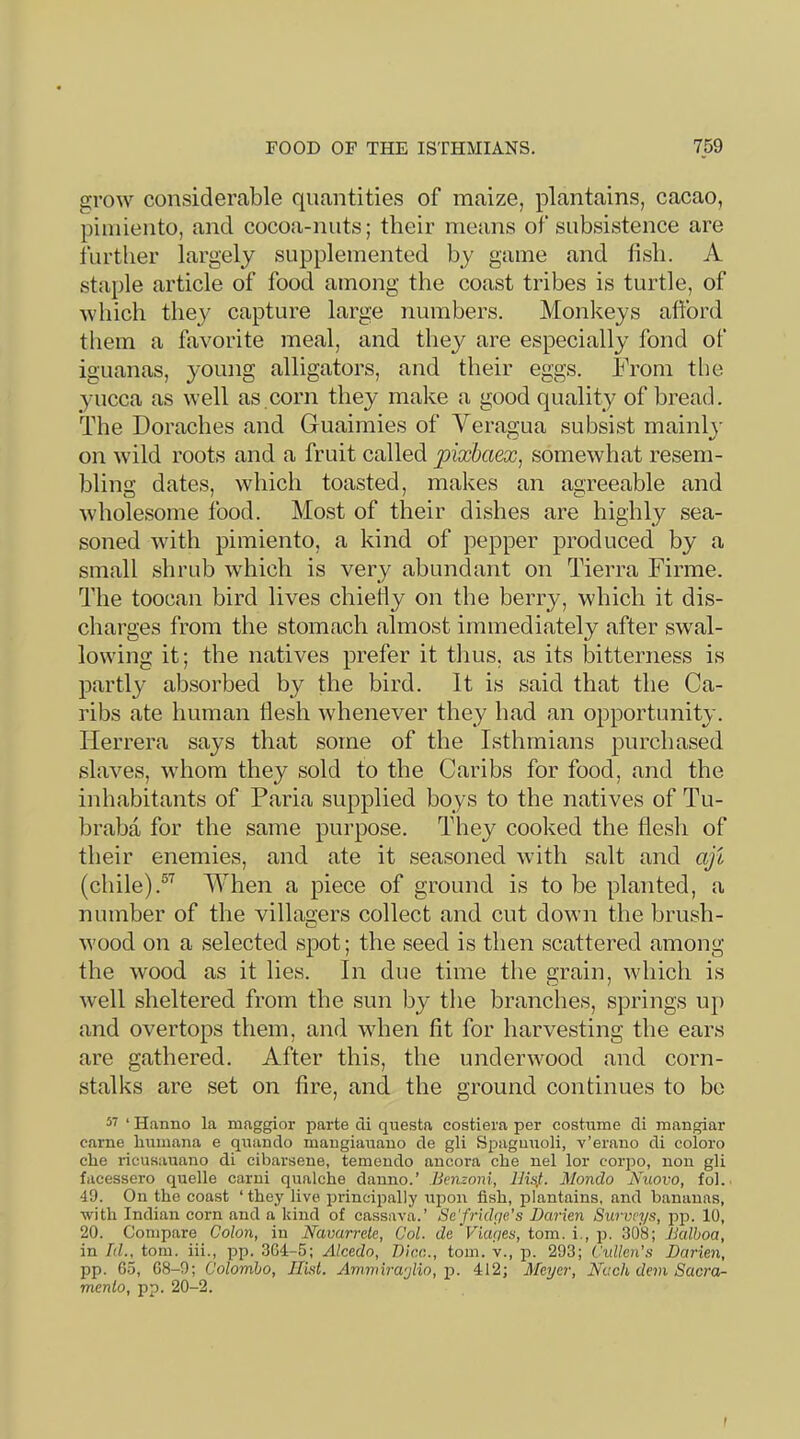 grow considerable quantities of maize, plantains, cacao, piiniento, and cocoa-nuts; their means of subsistence are further largely supplemented by game and tisli. A staple article of food among the coast tribes is turtle, of which they capture large numbers. Monkeys afford them a favorite meal, and they are especially fond of iguanas, young alligators, and their eggs. From the yucca as well as corn they make a good quality of bread. The Doraches and Guaimies of Yeragua subsist mainh' on wild roots and a fruit called pixbaex^ somewhat resem- bling dates, which toasted, makes an agreeable and wholesome food. Most of their dishes are highly sea- soned with piiniento, a kind of pepper produced by a small shrub wdiich is very abundant on Tierra Firme. The toocan bird lives chiefly on the berry, which it dis- charges from the stomach almost immediately after swal- lowing it; the natives prefer it thus, as its bitterness is partly ab.sorbed by the bird. It is said that the Ca- ribs ate human flesh whenever they had an opportunity. Herrera says that some of the Isthmians purchased slaves, whom they sold to the Caribs for food, and the inhabitants of Faria supplied boys to the natives of Tu- braba for the same purpose. They cooked the flesh of their enemies, and ate it seasoned with salt and aji (chile).fYhen a piece of ground is to be planted, a number of the villagers collect and cut down the brush- wood on a selected spot; the seed is then scattered among the wood as it lies. In due time the grain, which is well sheltered from the sun by tlie branches, springs uj) and overtops them, and when fit for harvesting the ears are gathered. After this, the underwood and corn- stalks are set on fire, and the ground continues to be 57 ‘ Hanno la maggior parte cii questa costiera per costume cli mangiar came humana e quanclo maugiauauo cle gli Sj^agmioli, v’erano di coloro che ricusauano di cibarsene, temeudo aneora che nel lor corpo, non gli facessero quelle carni qualche dauno.’ Iknzoni, 1R4- Mondo Nuovo, fol. 49. On the coast ‘they live pi'incipally upon fish, plantains, and bananas, •with Indian corn and a kind of cassava.’ Se'frklge’s Darien Surveys, pp. 10, 20. Compare Colon, in Navarrele, Col. de Fiapes, tom. i., p. 308; Dalhoa, in Id., tom. iii., pp. 364-5; Alcedo, Dice., tom. v., f>. 293; Cidlcn’s Darien, pp. Go, G8-9; Colombo, Hist. Ammiraylio,-p. 412; Meyer, Nach dem Sacra- mento, pp. 20-2.