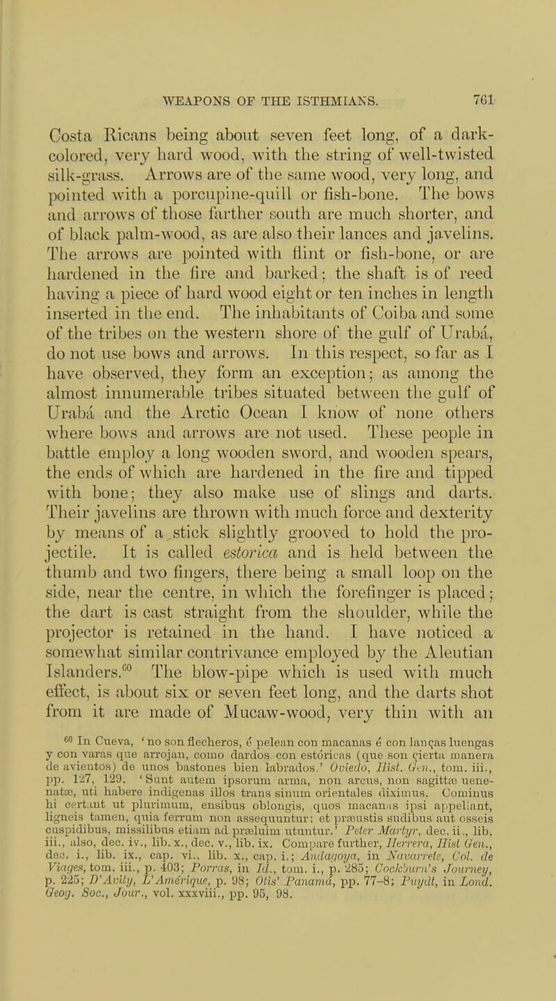 Costa Ricans being about seven feet long, of a dark- colored, very bard wood, with the string of well-twisted silk-grass. Arrows are of the same wood, very long, and pointed with a porcupine-quill or fish-bone. The bows and arrows of those farther south are much shorter, and of black palm-wood, as are also their lances and j<avelins. The arrows are pointed with hint or fish-bone, or are hardened in the fire and barked; the shaft is of reed having a piece of hard wood eight or ten inches in length inserted in the end. The inhabitants of Coiba and some of the tribes on the western shore of the gulf of Uraba, do not use bows and arrows. In this respect, so far as I have observed, they form an exception; as among the almost innumerable tribes situated between the gulf of Uraba and the Arctic Ocean I know of none others where bows and arrows are not used. These people in battle employ a long wooden sword, and wooden spears, the ends of which are hardened in the fire and tipped with bone; they also make use of slings and darts. Their javelins are thrown with much force and dexterity by means of a .stick slightly grooved to hold the pro- jectile. It is called estorica and is held between the thumb and two fingers, there being a small loop on the side, near the centre, in which the forefinger is placed; the dart is cast straight from the shoulder, while the projector is retained in the hand. I have noticed a somewhat similar contrivance emploj-ed by the Aleutian Islanders.^ The blow-pipe which is used with much effect, is about six or seven feet long, and the darts shot from it are made of Mucaw-wood, very thin with an In Cueva, ‘ no son flecheros, o pelenn eon macanns e con lanqas luengas y con varas que arrojan, como clardos con estdricas (que son cierta manera de avientos) de mios bastones bien labrados.’ Oviedo, Hist. (Jen., tom. iii., pp. Vll, 129. ‘ Sunt autem ipsorum arma, non arcus, non sagittin uene- natae, uti habere indigenas illos trails sinum orientales dixiinus. Coininus hi certant ut jihiriinuin, ensibus oblongis, quos macanns ipsi apiDellant, ligneis tamen, quia feiTum non assequuntur: et praiustis sudibus aut osscis ciispidibus, missilibus etiam ad prasluim utuntur.’ Peter Martyr, dec.ii., lib. iii., also, dec. iv., lib. x., dec. v., lib. ix. Compare further, Herrera, Hist Gen., dec. i., lib. ix., cap. vi., lib. x., cap. i.; Andagoya, in Navarrete, Col. de VifU/e.s, tom. iii., p. 403; Forms, in Id., toni. i., p. 285; Coclcburn’s Journey, p. 225; D’Avity, L’Anieriquc, p. 98; Otis’ Panama, pp. 77-8; Puydt, in Lond. Geocj. Soc., Jour., vol. xxxviii., pp. 95, 98.
