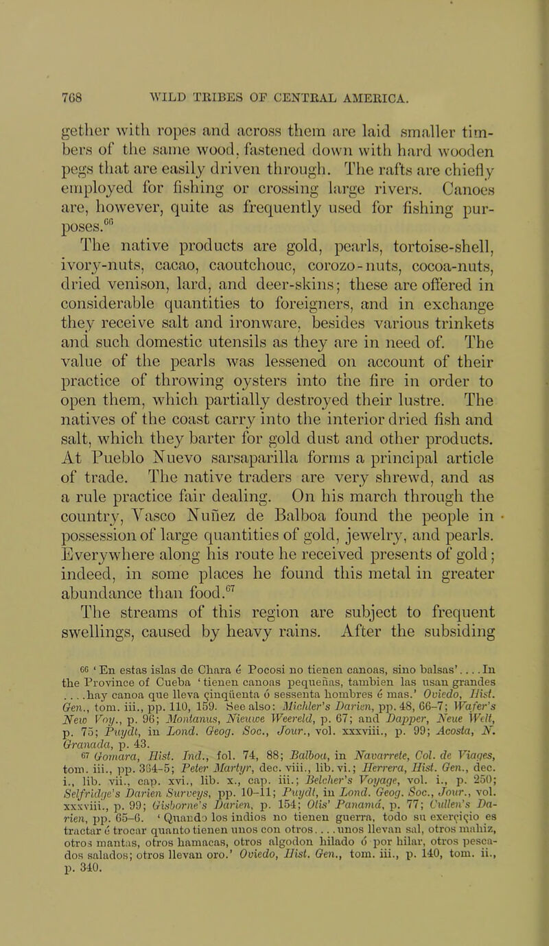 getlier with ropes and across them arc laid smaller tim- bers of the same wood, fastened down with hard wooden pegs that are easily driven through. The rafts are chiefly employed for fishing or crossing large rivers. Canoes are, however, quite as frequently used for fishing pur- poses.'^ The native products are gold, pearls, tortoise-shell, ivorj^-nuts, cacao, caoutchouc, corozo-nuts, cocoa-nuts, dried venison, lard, and deer-skins; these are oftered in considerable quantities to foreigners, and in exchange they receive salt and ironware, besides various trinkets and such domestic utensils as they are in need of. The value of the pearls was lessened on account of their practice of throwing oysters into the fire in order to open them, which partially destroj^ed their lustre. The natives of the coast carry into the interior dried fish and salt, which they barter for gold dust and other products. At Pueblo Nuevo sarsaparilla forms a principal article of trade. The native traders are very shrewd, and as a rule practice fair dealing. On his march through the country, Yasco Nunez de Balboa found the people in possession of large quantities of gold, jewelry, and pearls. Everywhere along his route he received presents of gold; indeed, in some places he found this metal in greater abundance than food.'^’^ The streams of this region are subject to frequent swellings, caused by heavy rains. After the subsiding cc ‘ En estas islas de Cliara e Pocosi no tienen canoas, sino balsas’.... In the Province of Cueba ‘ tienen canoas j)eqnenas, tambien las usau grandes ... .bay canoa que lleva qinqiienta 6 sessenta bombres e mas.’ Oviedo, Hist. Gen., tom. iii., pp. 110, 159. See also: Michler’s Darien, pp. 48, 66-7; Wafer’s New Vny., p. 96; Montanus, Nieuwe Weereld, p. 67; and Dapper, Neue Welt, p. 75; Piiydt, in Lond. Geog. Soc., Jour., vol. xxxviii., p. 99; Acosta, N. Granada, p. 43. G7 Gomara, Hist. Ind., fob 74, 88; Balboa, in Navarrete, Col. de Viages, tom. iii., pp. 364-5; Peter Martyr, dec. viii., lib.vi.; Herrera, Hist. Gen., dec. i., lib. vii., cap. xvi., lib. x.,' cap. iii.; Belcher’s Voyage, vol. i., p. 250; Selfridge's Darien Surveys, pp. 10-11; Puydl, in Loml. Geog. Soc., Jour., vol. xxxviii., p. 99; Gisborne’s Darien, p. 154; Oils’ Panama, p. 77; Cullen’s Da- rien, i)p. 65-6. ‘ Qnando los indios no tienen guerra, todo su exel•<^•i(;io es tractar e trocar quanto tienen unos con otros nnos llevan sal, otros mabiz, otro.s mantas, otros bamacas, otros algodon bilado d por hilar, otros pesca- dos salados; otros llevan oro.’ Oviedo, Hist. Gen., tom. iii., p. 140, tom. ii., p. 340.