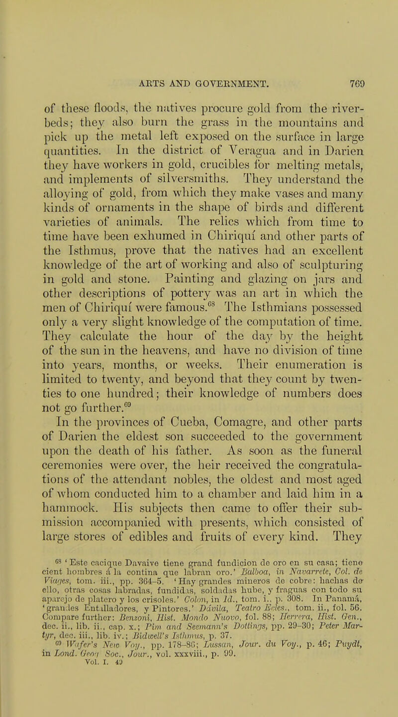 ARTS AND GOVERNMENT. 7G9 of these floods, the natives procure gold from the river- beds; they also burn the grass in the mountains and pick up the metal left exposed on the surface in large quantities. In the district of Veragua and in Darien they have workers in gold, crucibles for melting metals, and implements of silversmiths. They understand the alloying of gold, from which they make vases and many kinds of ornaments in the shape of birds and different varieties of animals. The relics which from time to time have been exhumed in Chiriqui and other parts of the Isthmus, prove that the natives had an excelleiit knowledge of the art of working and also of sculpturing in gold and stone. Painting and glazing on jars and other descriptions of pottery was an art in which the men of Chiriqui were famous.^’® The Isthmians possessed only a very slight knowledge of the computation of time. They calculate the hour of the day by the height of the sun in the heavens, and have no division of time into years, months, or weeks. Their enumeration is limited to twenty, and beyond that they count by twen- ties to one hundred; their knowledge of numbers does not go further.*’^ In the provinces of Cueba, Comagre, and other parts of Darien the eldest son succeeded to the government upon the death of his father. As soon as the funeral ceremonies were over, the heir received the congratula- tions of the attendant nobles, the oldest and most aged of whom conducted him to a chamber and laid him in a hammock. His subjects then came to offer their sub- mission accompanied with presents, which consisted of large stores of edibles and fruits of every kind. They ‘ Este cacique Davaive tiene grand fuudicion de oro en su casa; tiene cient lioinbres <1 la contina que labran oro.’ Balboa, in Navarrcte, Col. de Via'ies, toin. iii., pp. .364-5. ‘ Hay grandes mineros de cobre: liachas do ello, otras cosas labradas, fiindid.is, soldadas bube, y fraguas con todo su aparejo de platcro y los crisole.s.’ Colon, in Id., tom. i., p. 308. In Panama, ‘grandes Entilladores, y Pintores.’ Davila, Tealro Eden., tom. ii., fol. 56. Compare farther: Benzoni, Hist. Mondo Nuovo, fol. 88; Herrera, Hist. Gen., dec. ii., lib. ii., cap. x.; Pirn and Seemann’s Doilin^s, pp. 29-30; Peter Mar- tyr, dec. iii., lib. iv.; Bldwell’s Isthmus, p. 37. ra Wifer's New Voy., pp. 178-86; Lussan, Jour, du Voy., p. 46; Puydl, in Bond. Geo-i Soc., Jour., vol. xxxviii., p. 99. Vol. I. 43