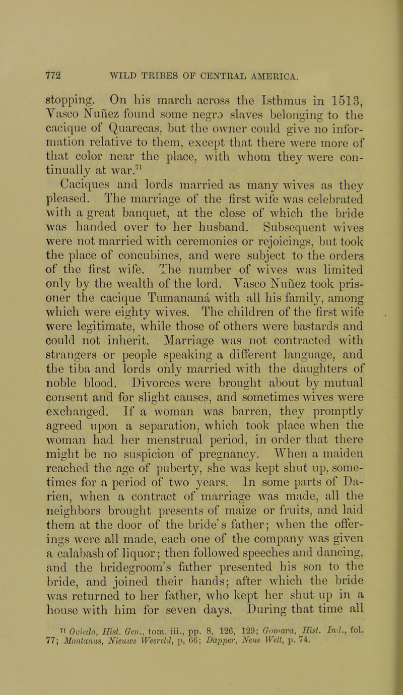 stopping. On his march across the Isthmus in 1513, Va.sco Nunez found some negro slaves belonging to the cacique of Quarecas, but the owner could give no infor- mation relative to them, except that there were more of that color near the place, with whom they were con- tinually at war.'^^ Caciques and lords married as many wives as they pleased. The marriage of the first Avife was celebrated with a great banquet, at the close of Avhich the bride was handed over to her husband. Subsequent Avives AA'ere not married Avith ceremonies or rejoicings, but took the place of concubines, and Avere subject to the orders of the first Avife. The number of Avives Avas limited only by the Avealth of the lord. Yasco Nunez took pris- oner the cacique Turnanama Avith all his famil}', among Avhich Avere eighty Avives. The children of the first Avife Avere legitimate, Avhile those of others Avere bastards and could not inherit. Marriage was not contracted Avith strangers or people speaking a different language, and the tiba and lords only married Avith the daughters of noble blood. Divorces Avere brought about by mutual consent and for slight causes, and sometimes Avives Avere exchanged. If a woman Avas barren, they promptly agreed upon a separation, Avhich took place Avhen the woman had her menstrual period, in order that there might be no suspicion of pregnancy. Yhen a maiden reached the age of puberty, she Avas kept shut up, some- times for a period of two years. In some parts of Da- rien, Avhen a contract of marriage Avas made, all the neighbors brought presents of maize or fruits, and laid them at the door of the bride’s father; Avhen the offer- ings were all made, each one of the company Avas given a calabash of liquor; then followed speeches and dancing, and the bridegroom’s hither presented his son to the hride, and joined their hands; after Avhich the bride Avas returned to her father, avIio kept her shut up in a house Avith him lor seven days. During that time all Oviedo, Hist. Gen., torn, iii., pp. 8, 126, 129; Goinara, Hist. Ind., fol. 77; Montanas, Nieuwe Weereld, p, 66; Dapper, Neue Welt, p. 74.
